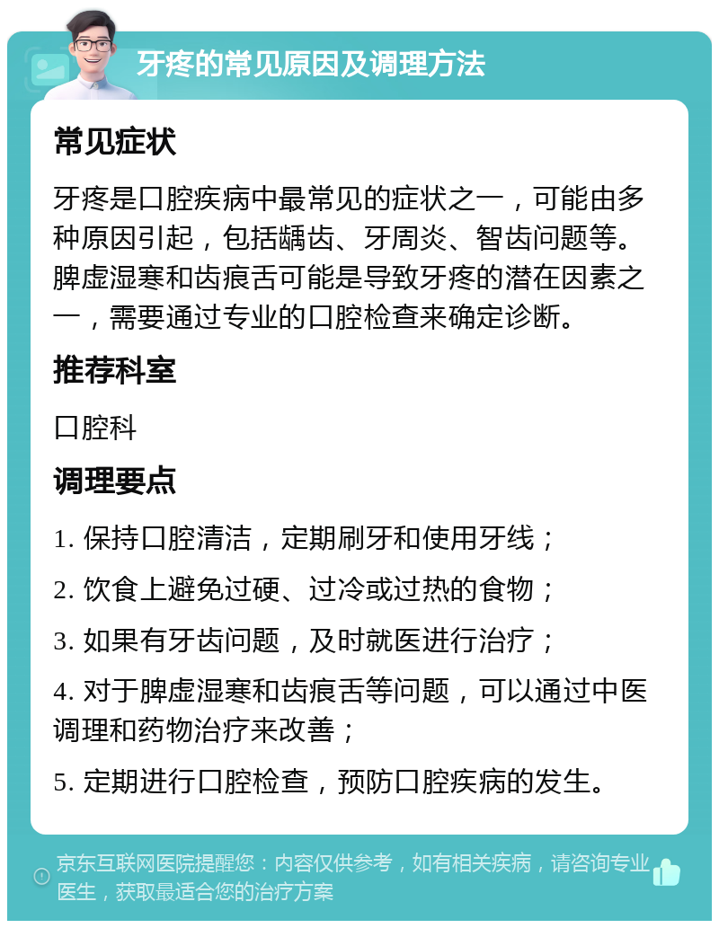 牙疼的常见原因及调理方法 常见症状 牙疼是口腔疾病中最常见的症状之一，可能由多种原因引起，包括龋齿、牙周炎、智齿问题等。脾虚湿寒和齿痕舌可能是导致牙疼的潜在因素之一，需要通过专业的口腔检查来确定诊断。 推荐科室 口腔科 调理要点 1. 保持口腔清洁，定期刷牙和使用牙线； 2. 饮食上避免过硬、过冷或过热的食物； 3. 如果有牙齿问题，及时就医进行治疗； 4. 对于脾虚湿寒和齿痕舌等问题，可以通过中医调理和药物治疗来改善； 5. 定期进行口腔检查，预防口腔疾病的发生。