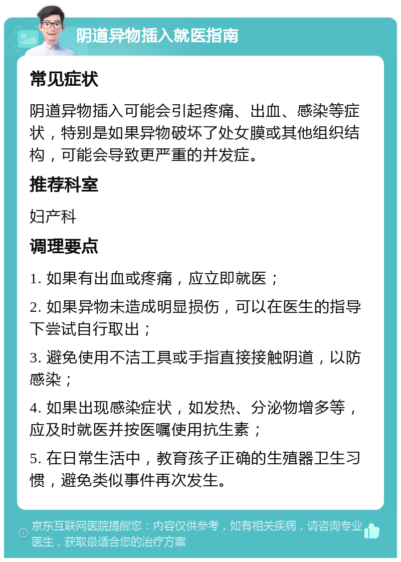 阴道异物插入就医指南 常见症状 阴道异物插入可能会引起疼痛、出血、感染等症状，特别是如果异物破坏了处女膜或其他组织结构，可能会导致更严重的并发症。 推荐科室 妇产科 调理要点 1. 如果有出血或疼痛，应立即就医； 2. 如果异物未造成明显损伤，可以在医生的指导下尝试自行取出； 3. 避免使用不洁工具或手指直接接触阴道，以防感染； 4. 如果出现感染症状，如发热、分泌物增多等，应及时就医并按医嘱使用抗生素； 5. 在日常生活中，教育孩子正确的生殖器卫生习惯，避免类似事件再次发生。