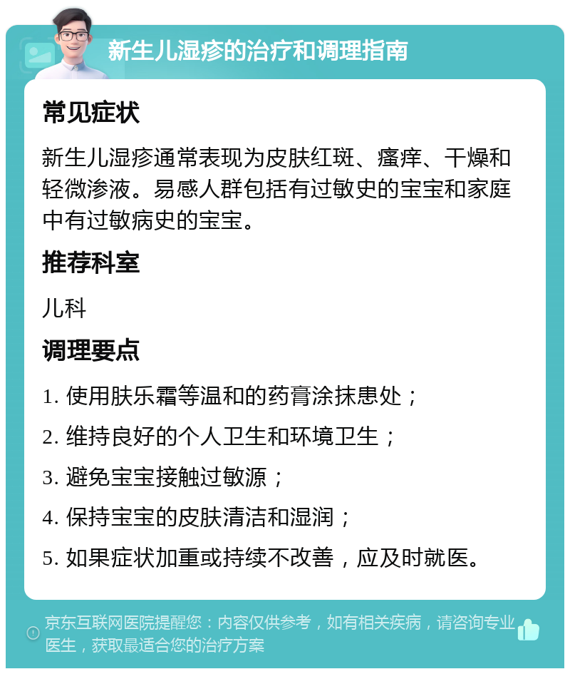 新生儿湿疹的治疗和调理指南 常见症状 新生儿湿疹通常表现为皮肤红斑、瘙痒、干燥和轻微渗液。易感人群包括有过敏史的宝宝和家庭中有过敏病史的宝宝。 推荐科室 儿科 调理要点 1. 使用肤乐霜等温和的药膏涂抹患处； 2. 维持良好的个人卫生和环境卫生； 3. 避免宝宝接触过敏源； 4. 保持宝宝的皮肤清洁和湿润； 5. 如果症状加重或持续不改善，应及时就医。