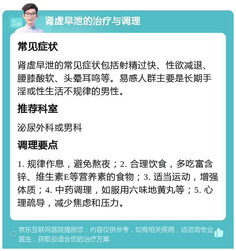 肾虚早泄的治疗与调理 常见症状 肾虚早泄的常见症状包括射精过快、性欲减退、腰膝酸软、头晕耳鸣等。易感人群主要是长期手淫或性生活不规律的男性。 推荐科室 泌尿外科或男科 调理要点 1. 规律作息，避免熬夜；2. 合理饮食，多吃富含锌、维生素E等营养素的食物；3. 适当运动，增强体质；4. 中药调理，如服用六味地黄丸等；5. 心理疏导，减少焦虑和压力。