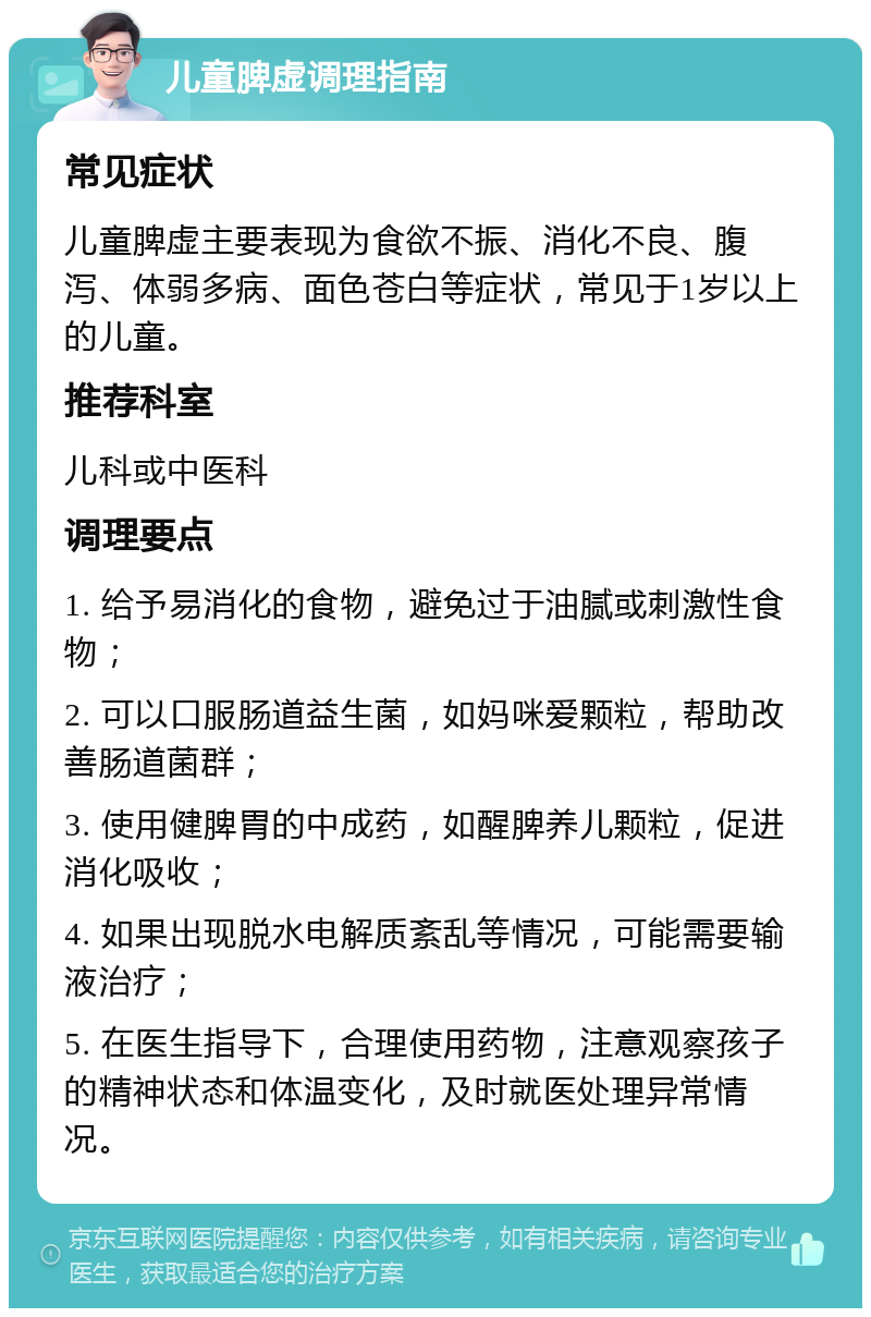 儿童脾虚调理指南 常见症状 儿童脾虚主要表现为食欲不振、消化不良、腹泻、体弱多病、面色苍白等症状，常见于1岁以上的儿童。 推荐科室 儿科或中医科 调理要点 1. 给予易消化的食物，避免过于油腻或刺激性食物； 2. 可以口服肠道益生菌，如妈咪爱颗粒，帮助改善肠道菌群； 3. 使用健脾胃的中成药，如醒脾养儿颗粒，促进消化吸收； 4. 如果出现脱水电解质紊乱等情况，可能需要输液治疗； 5. 在医生指导下，合理使用药物，注意观察孩子的精神状态和体温变化，及时就医处理异常情况。