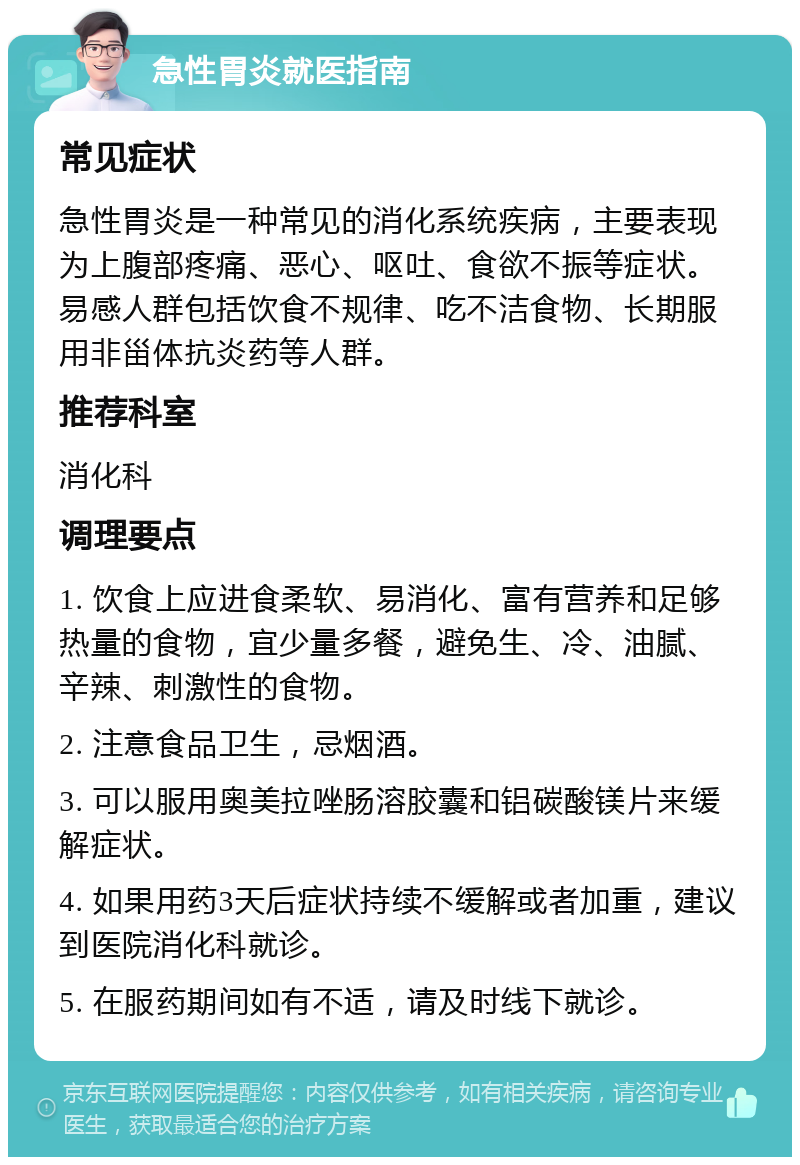 急性胃炎就医指南 常见症状 急性胃炎是一种常见的消化系统疾病，主要表现为上腹部疼痛、恶心、呕吐、食欲不振等症状。易感人群包括饮食不规律、吃不洁食物、长期服用非甾体抗炎药等人群。 推荐科室 消化科 调理要点 1. 饮食上应进食柔软、易消化、富有营养和足够热量的食物，宜少量多餐，避免生、冷、油腻、辛辣、刺激性的食物。 2. 注意食品卫生，忌烟酒。 3. 可以服用奥美拉唑肠溶胶囊和铝碳酸镁片来缓解症状。 4. 如果用药3天后症状持续不缓解或者加重，建议到医院消化科就诊。 5. 在服药期间如有不适，请及时线下就诊。