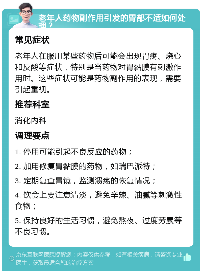 老年人药物副作用引发的胃部不适如何处理？ 常见症状 老年人在服用某些药物后可能会出现胃疼、烧心和反酸等症状，特别是当药物对胃黏膜有刺激作用时。这些症状可能是药物副作用的表现，需要引起重视。 推荐科室 消化内科 调理要点 1. 停用可能引起不良反应的药物； 2. 加用修复胃黏膜的药物，如瑞巴派特； 3. 定期复查胃镜，监测溃疡的恢复情况； 4. 饮食上要注意清淡，避免辛辣、油腻等刺激性食物； 5. 保持良好的生活习惯，避免熬夜、过度劳累等不良习惯。