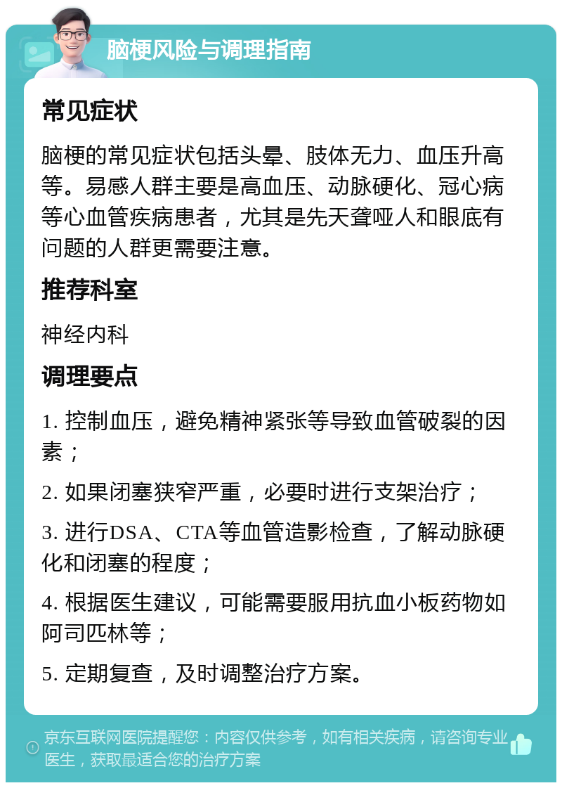 脑梗风险与调理指南 常见症状 脑梗的常见症状包括头晕、肢体无力、血压升高等。易感人群主要是高血压、动脉硬化、冠心病等心血管疾病患者，尤其是先天聋哑人和眼底有问题的人群更需要注意。 推荐科室 神经内科 调理要点 1. 控制血压，避免精神紧张等导致血管破裂的因素； 2. 如果闭塞狭窄严重，必要时进行支架治疗； 3. 进行DSA、CTA等血管造影检查，了解动脉硬化和闭塞的程度； 4. 根据医生建议，可能需要服用抗血小板药物如阿司匹林等； 5. 定期复查，及时调整治疗方案。