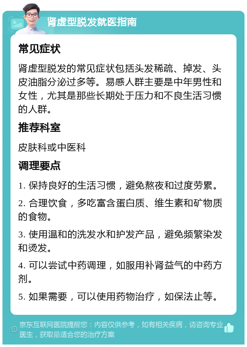 肾虚型脱发就医指南 常见症状 肾虚型脱发的常见症状包括头发稀疏、掉发、头皮油脂分泌过多等。易感人群主要是中年男性和女性，尤其是那些长期处于压力和不良生活习惯的人群。 推荐科室 皮肤科或中医科 调理要点 1. 保持良好的生活习惯，避免熬夜和过度劳累。 2. 合理饮食，多吃富含蛋白质、维生素和矿物质的食物。 3. 使用温和的洗发水和护发产品，避免频繁染发和烫发。 4. 可以尝试中药调理，如服用补肾益气的中药方剂。 5. 如果需要，可以使用药物治疗，如保法止等。