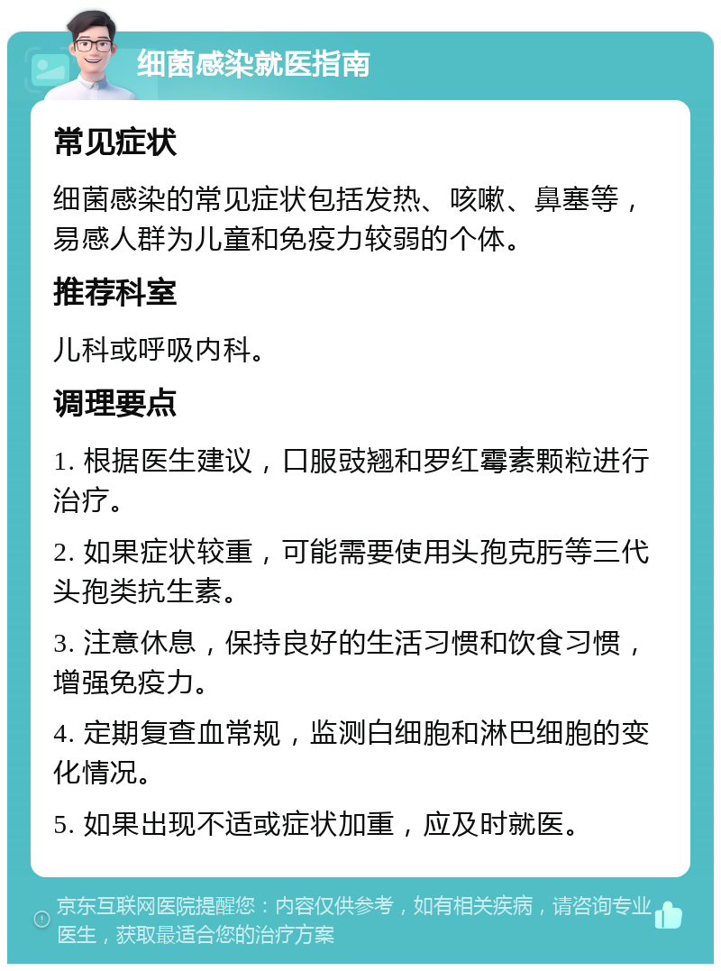 细菌感染就医指南 常见症状 细菌感染的常见症状包括发热、咳嗽、鼻塞等，易感人群为儿童和免疫力较弱的个体。 推荐科室 儿科或呼吸内科。 调理要点 1. 根据医生建议，口服豉翘和罗红霉素颗粒进行治疗。 2. 如果症状较重，可能需要使用头孢克肟等三代头孢类抗生素。 3. 注意休息，保持良好的生活习惯和饮食习惯，增强免疫力。 4. 定期复查血常规，监测白细胞和淋巴细胞的变化情况。 5. 如果出现不适或症状加重，应及时就医。