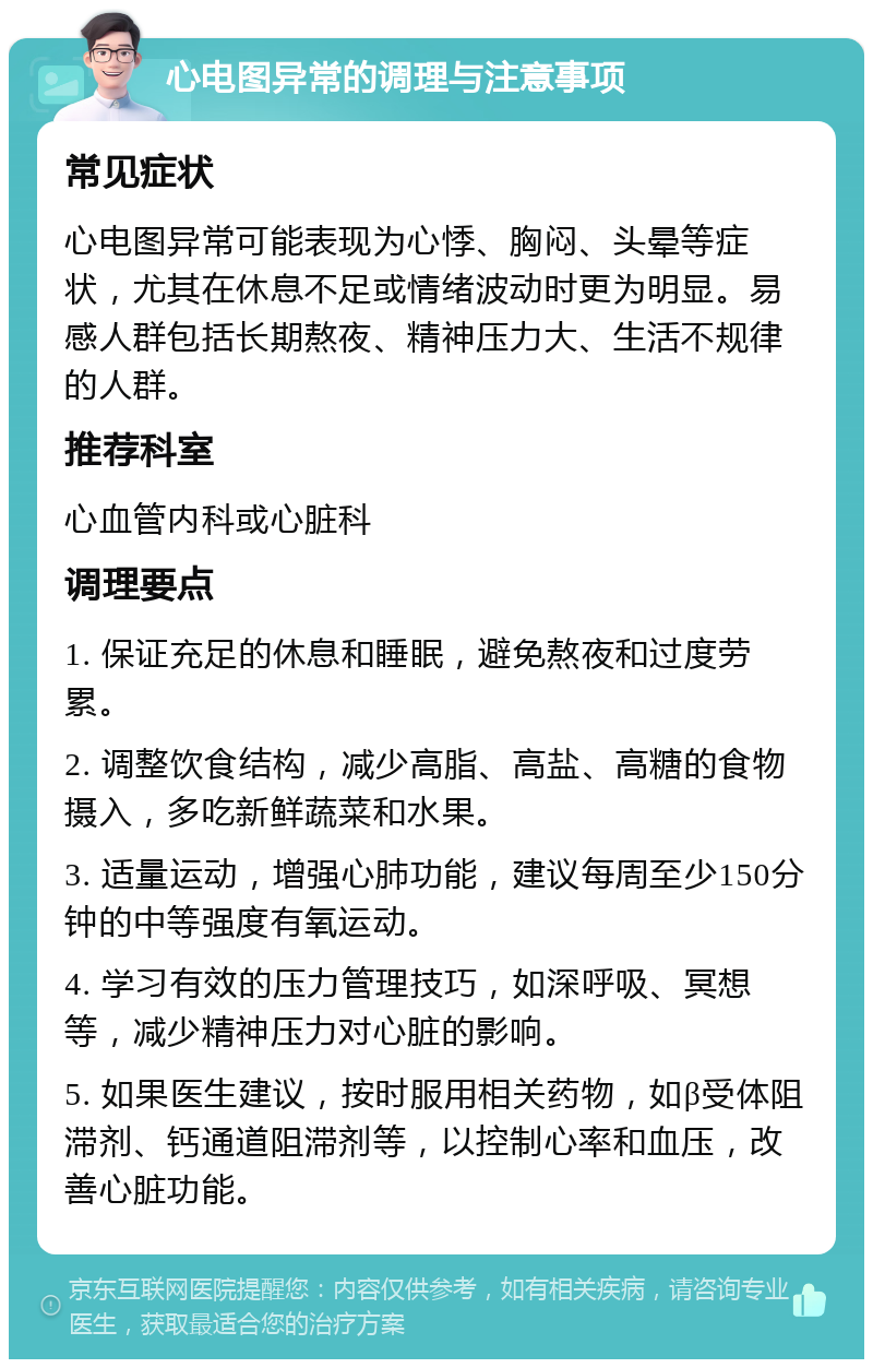 心电图异常的调理与注意事项 常见症状 心电图异常可能表现为心悸、胸闷、头晕等症状，尤其在休息不足或情绪波动时更为明显。易感人群包括长期熬夜、精神压力大、生活不规律的人群。 推荐科室 心血管内科或心脏科 调理要点 1. 保证充足的休息和睡眠，避免熬夜和过度劳累。 2. 调整饮食结构，减少高脂、高盐、高糖的食物摄入，多吃新鲜蔬菜和水果。 3. 适量运动，增强心肺功能，建议每周至少150分钟的中等强度有氧运动。 4. 学习有效的压力管理技巧，如深呼吸、冥想等，减少精神压力对心脏的影响。 5. 如果医生建议，按时服用相关药物，如β受体阻滞剂、钙通道阻滞剂等，以控制心率和血压，改善心脏功能。