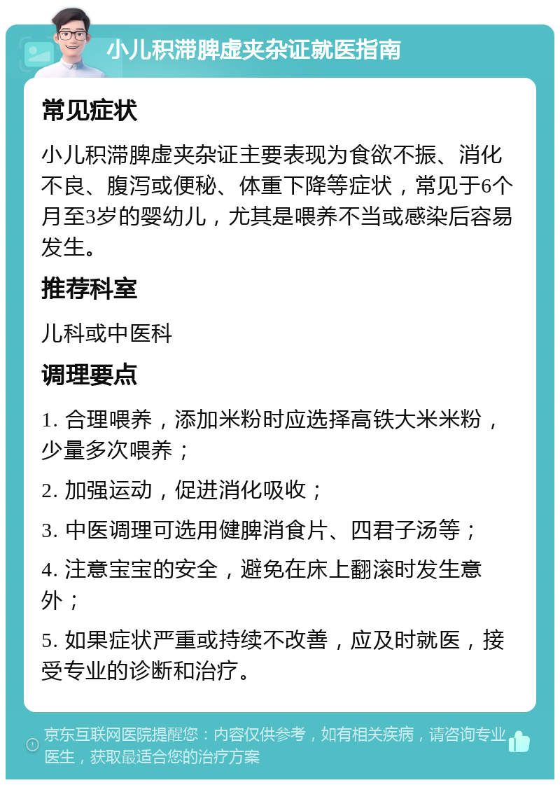 小儿积滞脾虚夹杂证就医指南 常见症状 小儿积滞脾虚夹杂证主要表现为食欲不振、消化不良、腹泻或便秘、体重下降等症状，常见于6个月至3岁的婴幼儿，尤其是喂养不当或感染后容易发生。 推荐科室 儿科或中医科 调理要点 1. 合理喂养，添加米粉时应选择高铁大米米粉，少量多次喂养； 2. 加强运动，促进消化吸收； 3. 中医调理可选用健脾消食片、四君子汤等； 4. 注意宝宝的安全，避免在床上翻滚时发生意外； 5. 如果症状严重或持续不改善，应及时就医，接受专业的诊断和治疗。