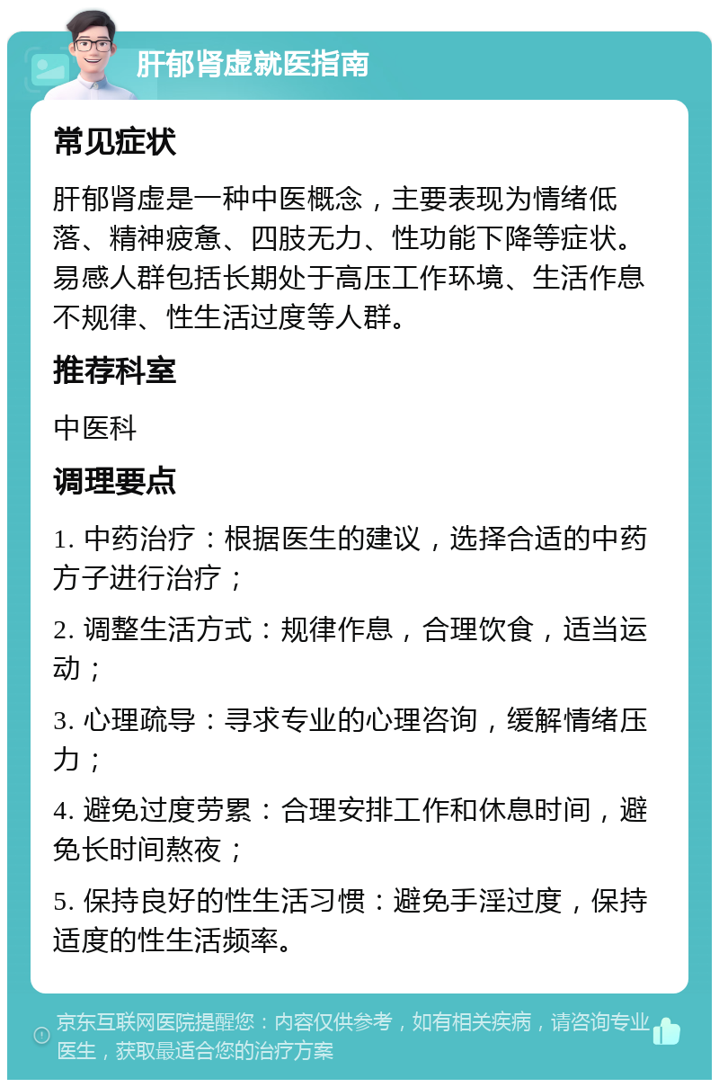 肝郁肾虚就医指南 常见症状 肝郁肾虚是一种中医概念，主要表现为情绪低落、精神疲惫、四肢无力、性功能下降等症状。易感人群包括长期处于高压工作环境、生活作息不规律、性生活过度等人群。 推荐科室 中医科 调理要点 1. 中药治疗：根据医生的建议，选择合适的中药方子进行治疗； 2. 调整生活方式：规律作息，合理饮食，适当运动； 3. 心理疏导：寻求专业的心理咨询，缓解情绪压力； 4. 避免过度劳累：合理安排工作和休息时间，避免长时间熬夜； 5. 保持良好的性生活习惯：避免手淫过度，保持适度的性生活频率。