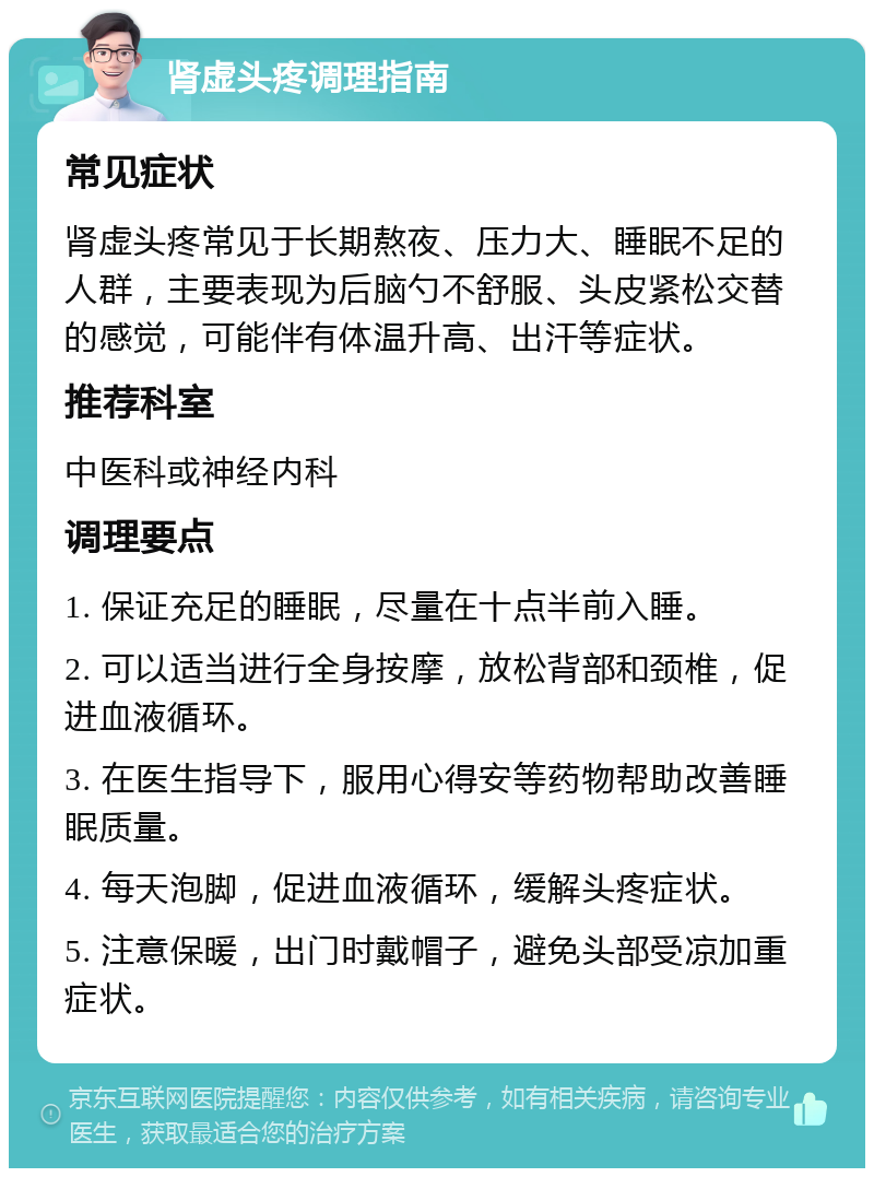 肾虚头疼调理指南 常见症状 肾虚头疼常见于长期熬夜、压力大、睡眠不足的人群，主要表现为后脑勺不舒服、头皮紧松交替的感觉，可能伴有体温升高、出汗等症状。 推荐科室 中医科或神经内科 调理要点 1. 保证充足的睡眠，尽量在十点半前入睡。 2. 可以适当进行全身按摩，放松背部和颈椎，促进血液循环。 3. 在医生指导下，服用心得安等药物帮助改善睡眠质量。 4. 每天泡脚，促进血液循环，缓解头疼症状。 5. 注意保暖，出门时戴帽子，避免头部受凉加重症状。