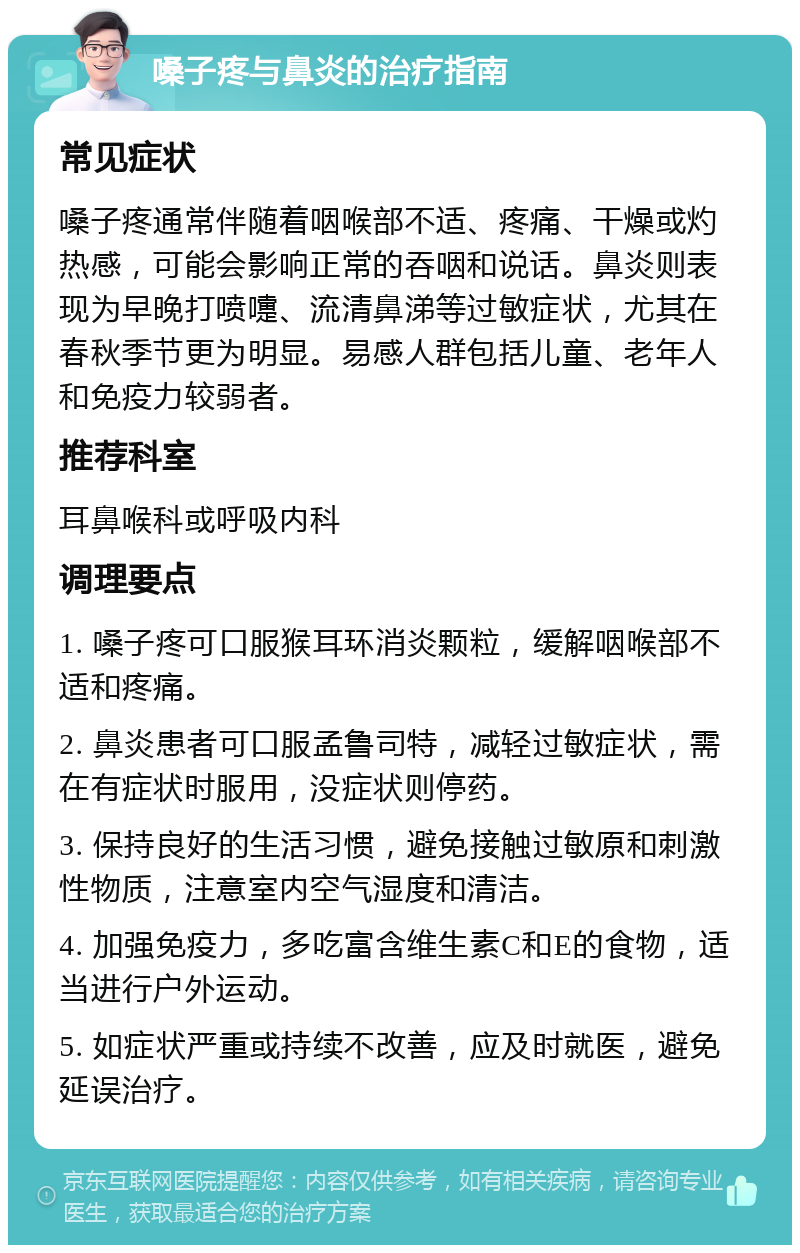 嗓子疼与鼻炎的治疗指南 常见症状 嗓子疼通常伴随着咽喉部不适、疼痛、干燥或灼热感，可能会影响正常的吞咽和说话。鼻炎则表现为早晚打喷嚏、流清鼻涕等过敏症状，尤其在春秋季节更为明显。易感人群包括儿童、老年人和免疫力较弱者。 推荐科室 耳鼻喉科或呼吸内科 调理要点 1. 嗓子疼可口服猴耳环消炎颗粒，缓解咽喉部不适和疼痛。 2. 鼻炎患者可口服孟鲁司特，减轻过敏症状，需在有症状时服用，没症状则停药。 3. 保持良好的生活习惯，避免接触过敏原和刺激性物质，注意室内空气湿度和清洁。 4. 加强免疫力，多吃富含维生素C和E的食物，适当进行户外运动。 5. 如症状严重或持续不改善，应及时就医，避免延误治疗。