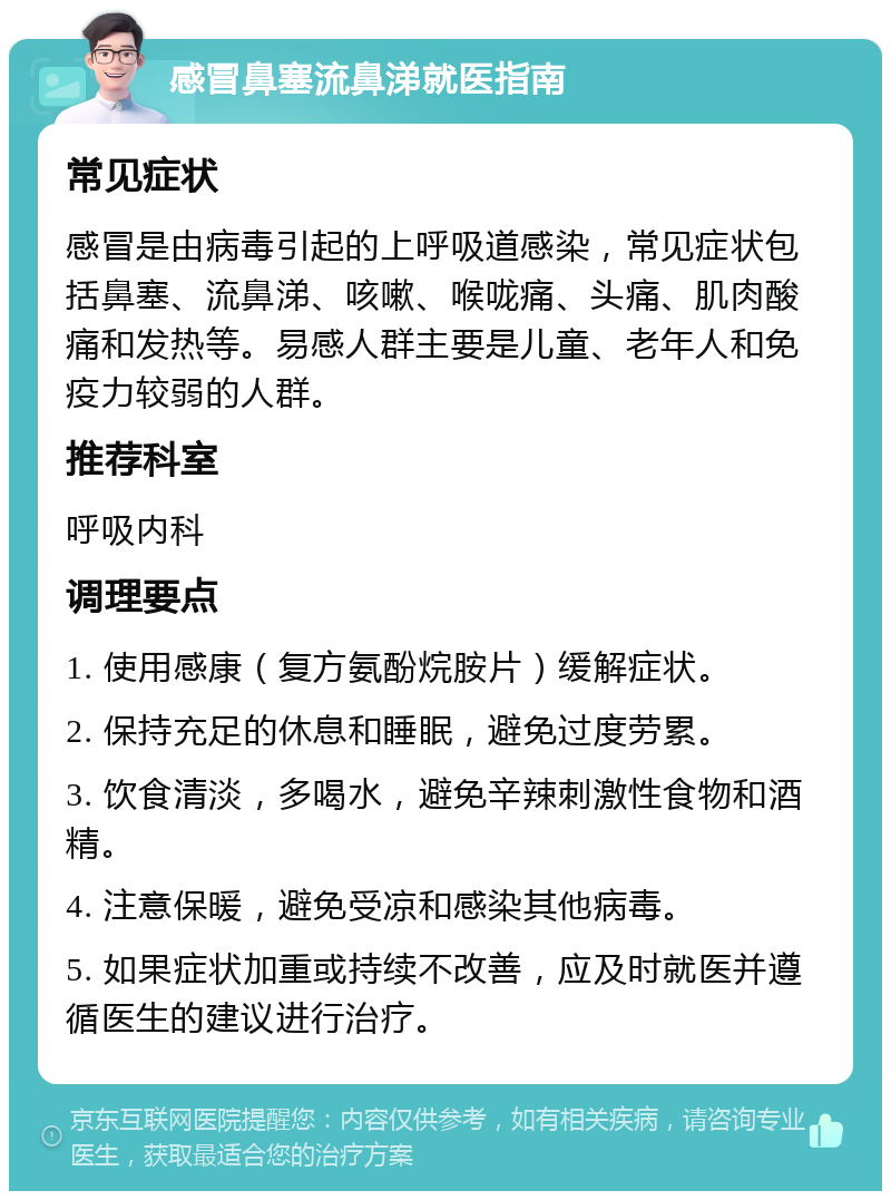 感冒鼻塞流鼻涕就医指南 常见症状 感冒是由病毒引起的上呼吸道感染，常见症状包括鼻塞、流鼻涕、咳嗽、喉咙痛、头痛、肌肉酸痛和发热等。易感人群主要是儿童、老年人和免疫力较弱的人群。 推荐科室 呼吸内科 调理要点 1. 使用感康（复方氨酚烷胺片）缓解症状。 2. 保持充足的休息和睡眠，避免过度劳累。 3. 饮食清淡，多喝水，避免辛辣刺激性食物和酒精。 4. 注意保暖，避免受凉和感染其他病毒。 5. 如果症状加重或持续不改善，应及时就医并遵循医生的建议进行治疗。