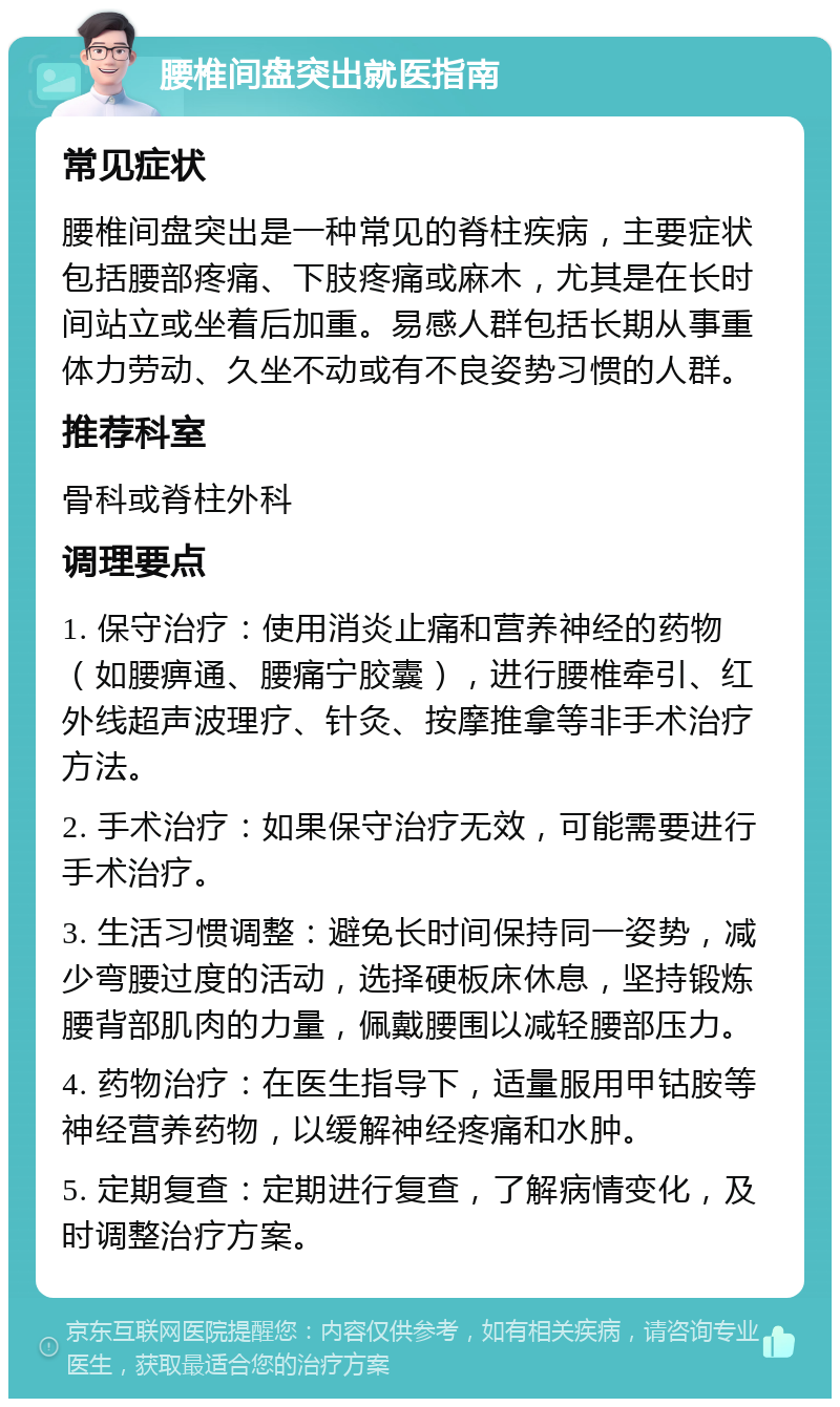 腰椎间盘突出就医指南 常见症状 腰椎间盘突出是一种常见的脊柱疾病，主要症状包括腰部疼痛、下肢疼痛或麻木，尤其是在长时间站立或坐着后加重。易感人群包括长期从事重体力劳动、久坐不动或有不良姿势习惯的人群。 推荐科室 骨科或脊柱外科 调理要点 1. 保守治疗：使用消炎止痛和营养神经的药物（如腰痹通、腰痛宁胶囊），进行腰椎牵引、红外线超声波理疗、针灸、按摩推拿等非手术治疗方法。 2. 手术治疗：如果保守治疗无效，可能需要进行手术治疗。 3. 生活习惯调整：避免长时间保持同一姿势，减少弯腰过度的活动，选择硬板床休息，坚持锻炼腰背部肌肉的力量，佩戴腰围以减轻腰部压力。 4. 药物治疗：在医生指导下，适量服用甲钴胺等神经营养药物，以缓解神经疼痛和水肿。 5. 定期复查：定期进行复查，了解病情变化，及时调整治疗方案。