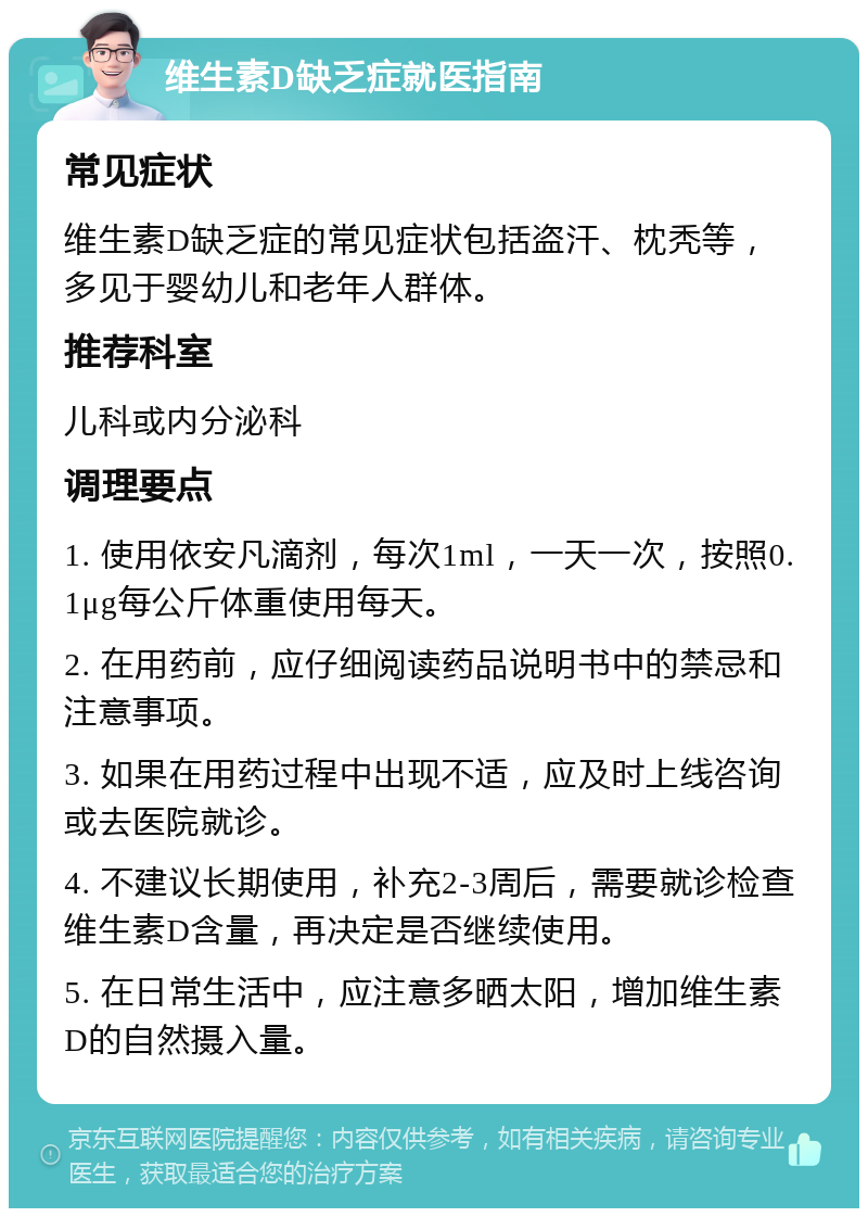 维生素D缺乏症就医指南 常见症状 维生素D缺乏症的常见症状包括盗汗、枕秃等，多见于婴幼儿和老年人群体。 推荐科室 儿科或内分泌科 调理要点 1. 使用依安凡滴剂，每次1ml，一天一次，按照0.1μg每公斤体重使用每天。 2. 在用药前，应仔细阅读药品说明书中的禁忌和注意事项。 3. 如果在用药过程中出现不适，应及时上线咨询或去医院就诊。 4. 不建议长期使用，补充2-3周后，需要就诊检查维生素D含量，再决定是否继续使用。 5. 在日常生活中，应注意多晒太阳，增加维生素D的自然摄入量。