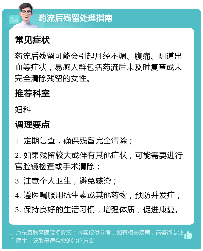 药流后残留处理指南 常见症状 药流后残留可能会引起月经不调、腹痛、阴道出血等症状，易感人群包括药流后未及时复查或未完全清除残留的女性。 推荐科室 妇科 调理要点 1. 定期复查，确保残留完全清除； 2. 如果残留较大或伴有其他症状，可能需要进行宫腔镜检查或手术清除； 3. 注意个人卫生，避免感染； 4. 遵医嘱服用抗生素或其他药物，预防并发症； 5. 保持良好的生活习惯，增强体质，促进康复。