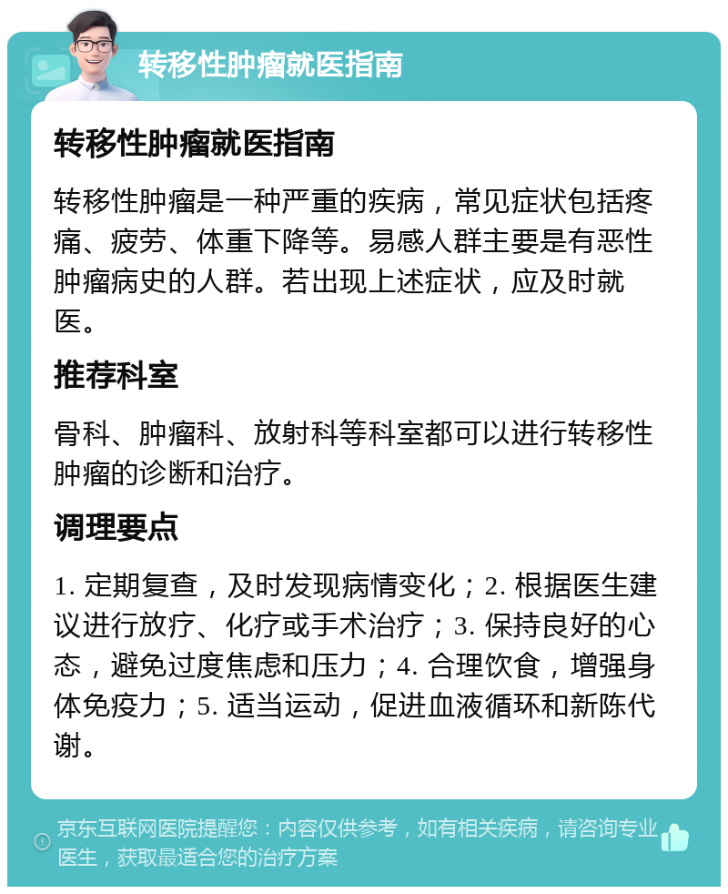 转移性肿瘤就医指南 转移性肿瘤就医指南 转移性肿瘤是一种严重的疾病，常见症状包括疼痛、疲劳、体重下降等。易感人群主要是有恶性肿瘤病史的人群。若出现上述症状，应及时就医。 推荐科室 骨科、肿瘤科、放射科等科室都可以进行转移性肿瘤的诊断和治疗。 调理要点 1. 定期复查，及时发现病情变化；2. 根据医生建议进行放疗、化疗或手术治疗；3. 保持良好的心态，避免过度焦虑和压力；4. 合理饮食，增强身体免疫力；5. 适当运动，促进血液循环和新陈代谢。