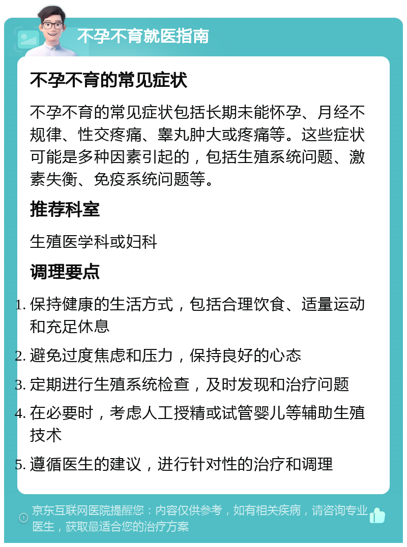 不孕不育就医指南 不孕不育的常见症状 不孕不育的常见症状包括长期未能怀孕、月经不规律、性交疼痛、睾丸肿大或疼痛等。这些症状可能是多种因素引起的，包括生殖系统问题、激素失衡、免疫系统问题等。 推荐科室 生殖医学科或妇科 调理要点 保持健康的生活方式，包括合理饮食、适量运动和充足休息 避免过度焦虑和压力，保持良好的心态 定期进行生殖系统检查，及时发现和治疗问题 在必要时，考虑人工授精或试管婴儿等辅助生殖技术 遵循医生的建议，进行针对性的治疗和调理