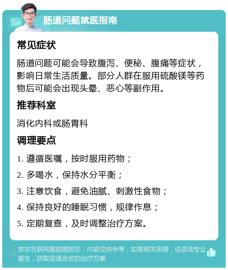 肠道问题就医指南 常见症状 肠道问题可能会导致腹泻、便秘、腹痛等症状，影响日常生活质量。部分人群在服用硫酸镁等药物后可能会出现头晕、恶心等副作用。 推荐科室 消化内科或肠胃科 调理要点 1. 遵循医嘱，按时服用药物； 2. 多喝水，保持水分平衡； 3. 注意饮食，避免油腻、刺激性食物； 4. 保持良好的睡眠习惯，规律作息； 5. 定期复查，及时调整治疗方案。