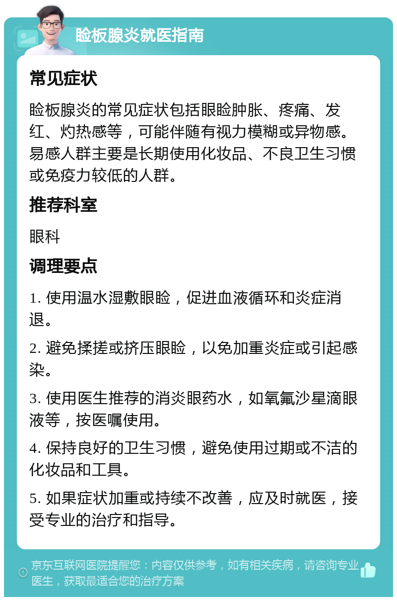 睑板腺炎就医指南 常见症状 睑板腺炎的常见症状包括眼睑肿胀、疼痛、发红、灼热感等，可能伴随有视力模糊或异物感。易感人群主要是长期使用化妆品、不良卫生习惯或免疫力较低的人群。 推荐科室 眼科 调理要点 1. 使用温水湿敷眼睑，促进血液循环和炎症消退。 2. 避免揉搓或挤压眼睑，以免加重炎症或引起感染。 3. 使用医生推荐的消炎眼药水，如氧氟沙星滴眼液等，按医嘱使用。 4. 保持良好的卫生习惯，避免使用过期或不洁的化妆品和工具。 5. 如果症状加重或持续不改善，应及时就医，接受专业的治疗和指导。