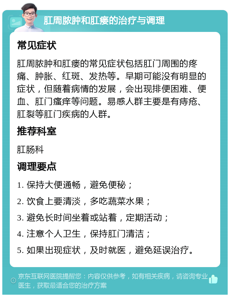 肛周脓肿和肛瘘的治疗与调理 常见症状 肛周脓肿和肛瘘的常见症状包括肛门周围的疼痛、肿胀、红斑、发热等。早期可能没有明显的症状，但随着病情的发展，会出现排便困难、便血、肛门瘙痒等问题。易感人群主要是有痔疮、肛裂等肛门疾病的人群。 推荐科室 肛肠科 调理要点 1. 保持大便通畅，避免便秘； 2. 饮食上要清淡，多吃蔬菜水果； 3. 避免长时间坐着或站着，定期活动； 4. 注意个人卫生，保持肛门清洁； 5. 如果出现症状，及时就医，避免延误治疗。