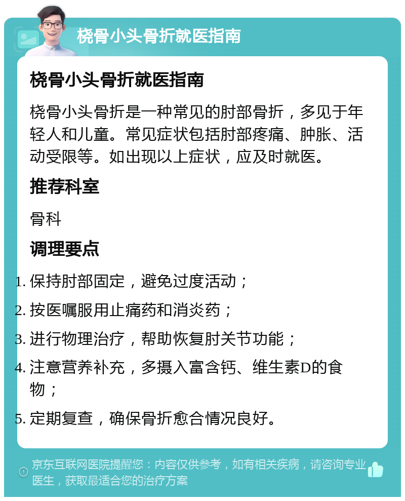 桡骨小头骨折就医指南 桡骨小头骨折就医指南 桡骨小头骨折是一种常见的肘部骨折，多见于年轻人和儿童。常见症状包括肘部疼痛、肿胀、活动受限等。如出现以上症状，应及时就医。 推荐科室 骨科 调理要点 保持肘部固定，避免过度活动； 按医嘱服用止痛药和消炎药； 进行物理治疗，帮助恢复肘关节功能； 注意营养补充，多摄入富含钙、维生素D的食物； 定期复查，确保骨折愈合情况良好。