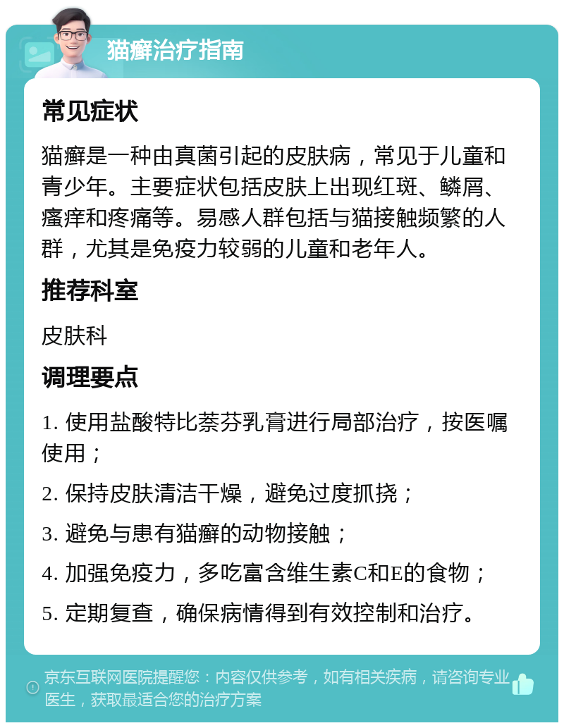 猫癣治疗指南 常见症状 猫癣是一种由真菌引起的皮肤病，常见于儿童和青少年。主要症状包括皮肤上出现红斑、鳞屑、瘙痒和疼痛等。易感人群包括与猫接触频繁的人群，尤其是免疫力较弱的儿童和老年人。 推荐科室 皮肤科 调理要点 1. 使用盐酸特比萘芬乳膏进行局部治疗，按医嘱使用； 2. 保持皮肤清洁干燥，避免过度抓挠； 3. 避免与患有猫癣的动物接触； 4. 加强免疫力，多吃富含维生素C和E的食物； 5. 定期复查，确保病情得到有效控制和治疗。