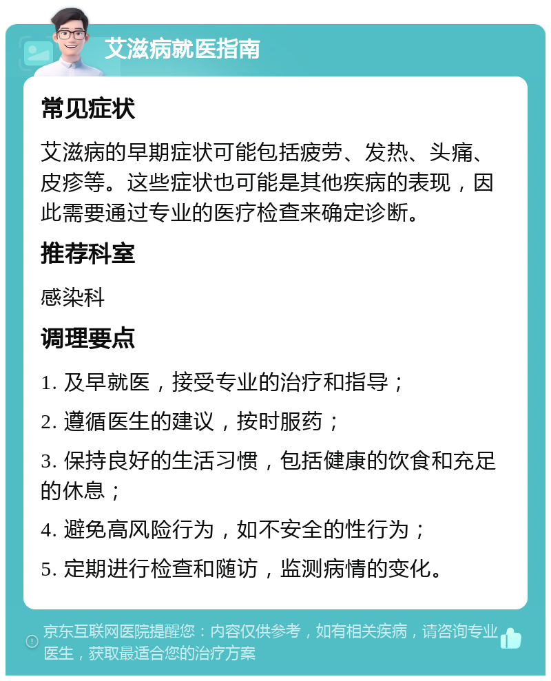 艾滋病就医指南 常见症状 艾滋病的早期症状可能包括疲劳、发热、头痛、皮疹等。这些症状也可能是其他疾病的表现，因此需要通过专业的医疗检查来确定诊断。 推荐科室 感染科 调理要点 1. 及早就医，接受专业的治疗和指导； 2. 遵循医生的建议，按时服药； 3. 保持良好的生活习惯，包括健康的饮食和充足的休息； 4. 避免高风险行为，如不安全的性行为； 5. 定期进行检查和随访，监测病情的变化。