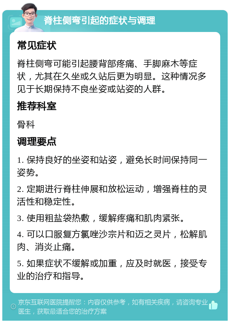 脊柱侧弯引起的症状与调理 常见症状 脊柱侧弯可能引起腰背部疼痛、手脚麻木等症状，尤其在久坐或久站后更为明显。这种情况多见于长期保持不良坐姿或站姿的人群。 推荐科室 骨科 调理要点 1. 保持良好的坐姿和站姿，避免长时间保持同一姿势。 2. 定期进行脊柱伸展和放松运动，增强脊柱的灵活性和稳定性。 3. 使用粗盐袋热敷，缓解疼痛和肌肉紧张。 4. 可以口服复方氯唑沙宗片和迈之灵片，松解肌肉、消炎止痛。 5. 如果症状不缓解或加重，应及时就医，接受专业的治疗和指导。