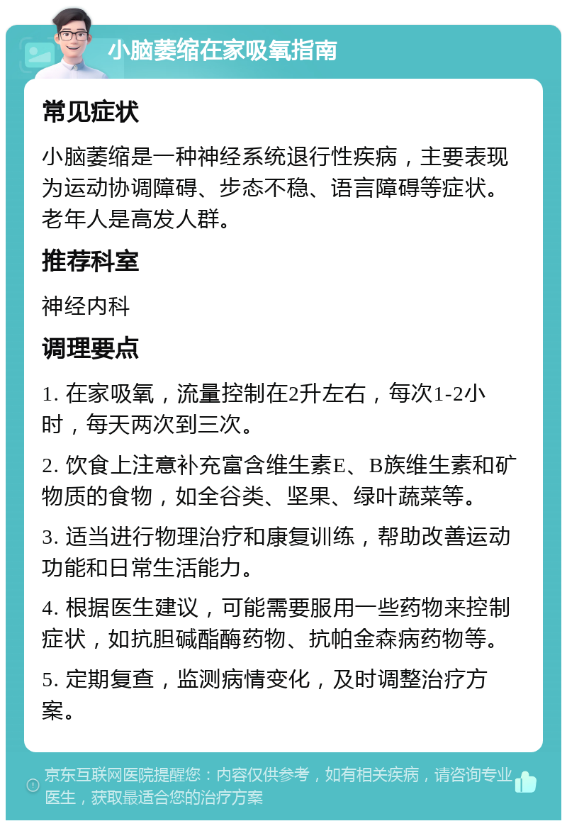 小脑萎缩在家吸氧指南 常见症状 小脑萎缩是一种神经系统退行性疾病，主要表现为运动协调障碍、步态不稳、语言障碍等症状。老年人是高发人群。 推荐科室 神经内科 调理要点 1. 在家吸氧，流量控制在2升左右，每次1-2小时，每天两次到三次。 2. 饮食上注意补充富含维生素E、B族维生素和矿物质的食物，如全谷类、坚果、绿叶蔬菜等。 3. 适当进行物理治疗和康复训练，帮助改善运动功能和日常生活能力。 4. 根据医生建议，可能需要服用一些药物来控制症状，如抗胆碱酯酶药物、抗帕金森病药物等。 5. 定期复查，监测病情变化，及时调整治疗方案。