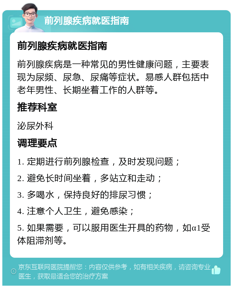 前列腺疾病就医指南 前列腺疾病就医指南 前列腺疾病是一种常见的男性健康问题，主要表现为尿频、尿急、尿痛等症状。易感人群包括中老年男性、长期坐着工作的人群等。 推荐科室 泌尿外科 调理要点 1. 定期进行前列腺检查，及时发现问题； 2. 避免长时间坐着，多站立和走动； 3. 多喝水，保持良好的排尿习惯； 4. 注意个人卫生，避免感染； 5. 如果需要，可以服用医生开具的药物，如α1受体阻滞剂等。