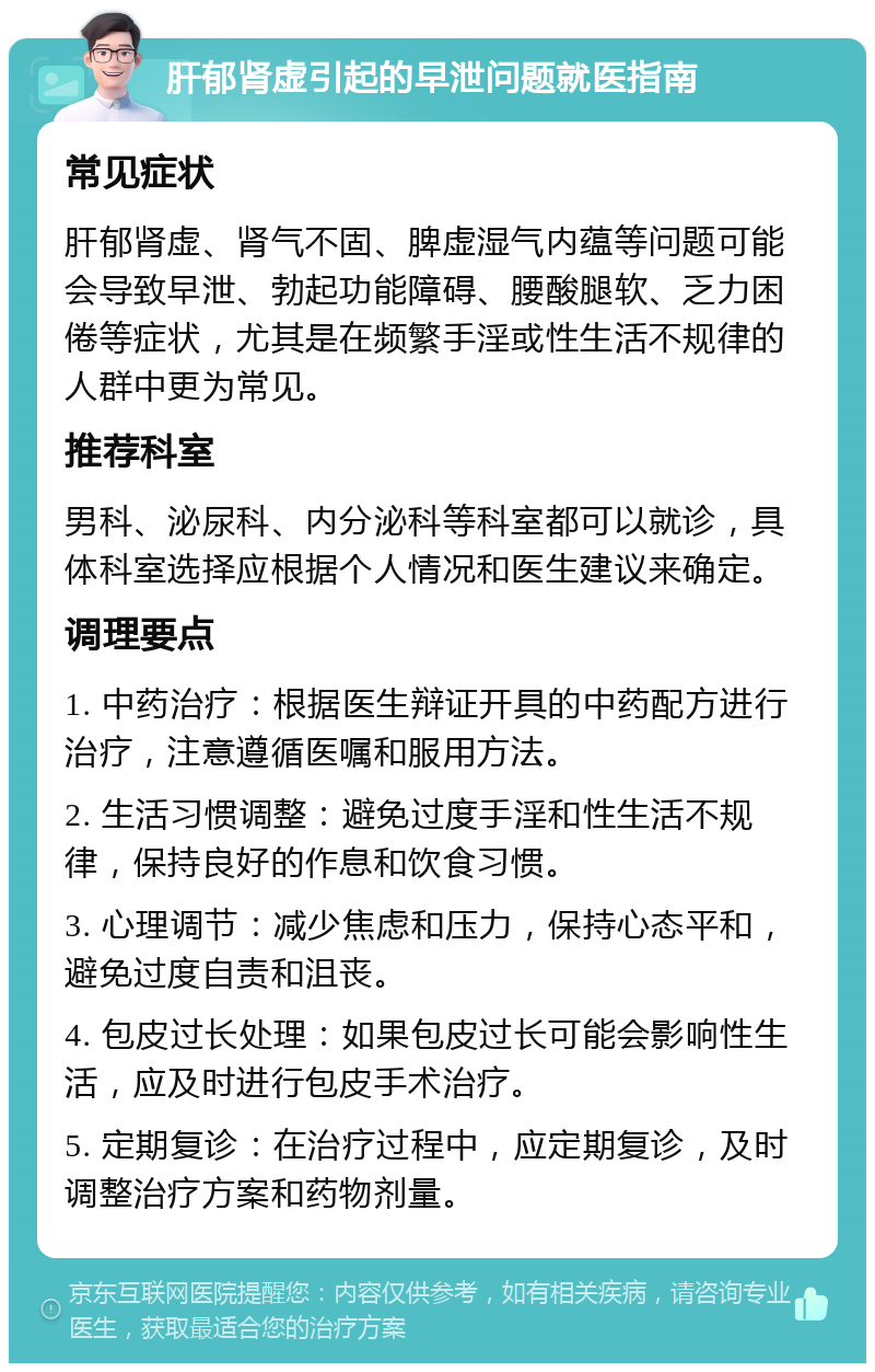 肝郁肾虚引起的早泄问题就医指南 常见症状 肝郁肾虚、肾气不固、脾虚湿气内蕴等问题可能会导致早泄、勃起功能障碍、腰酸腿软、乏力困倦等症状，尤其是在频繁手淫或性生活不规律的人群中更为常见。 推荐科室 男科、泌尿科、内分泌科等科室都可以就诊，具体科室选择应根据个人情况和医生建议来确定。 调理要点 1. 中药治疗：根据医生辩证开具的中药配方进行治疗，注意遵循医嘱和服用方法。 2. 生活习惯调整：避免过度手淫和性生活不规律，保持良好的作息和饮食习惯。 3. 心理调节：减少焦虑和压力，保持心态平和，避免过度自责和沮丧。 4. 包皮过长处理：如果包皮过长可能会影响性生活，应及时进行包皮手术治疗。 5. 定期复诊：在治疗过程中，应定期复诊，及时调整治疗方案和药物剂量。