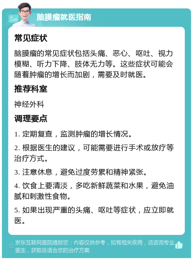 脑膜瘤就医指南 常见症状 脑膜瘤的常见症状包括头痛、恶心、呕吐、视力模糊、听力下降、肢体无力等。这些症状可能会随着肿瘤的增长而加剧，需要及时就医。 推荐科室 神经外科 调理要点 1. 定期复查，监测肿瘤的增长情况。 2. 根据医生的建议，可能需要进行手术或放疗等治疗方式。 3. 注意休息，避免过度劳累和精神紧张。 4. 饮食上要清淡，多吃新鲜蔬菜和水果，避免油腻和刺激性食物。 5. 如果出现严重的头痛、呕吐等症状，应立即就医。