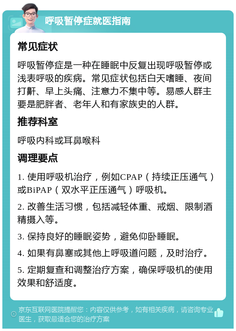 呼吸暂停症就医指南 常见症状 呼吸暂停症是一种在睡眠中反复出现呼吸暂停或浅表呼吸的疾病。常见症状包括白天嗜睡、夜间打鼾、早上头痛、注意力不集中等。易感人群主要是肥胖者、老年人和有家族史的人群。 推荐科室 呼吸内科或耳鼻喉科 调理要点 1. 使用呼吸机治疗，例如CPAP（持续正压通气）或BiPAP（双水平正压通气）呼吸机。 2. 改善生活习惯，包括减轻体重、戒烟、限制酒精摄入等。 3. 保持良好的睡眠姿势，避免仰卧睡眠。 4. 如果有鼻塞或其他上呼吸道问题，及时治疗。 5. 定期复查和调整治疗方案，确保呼吸机的使用效果和舒适度。