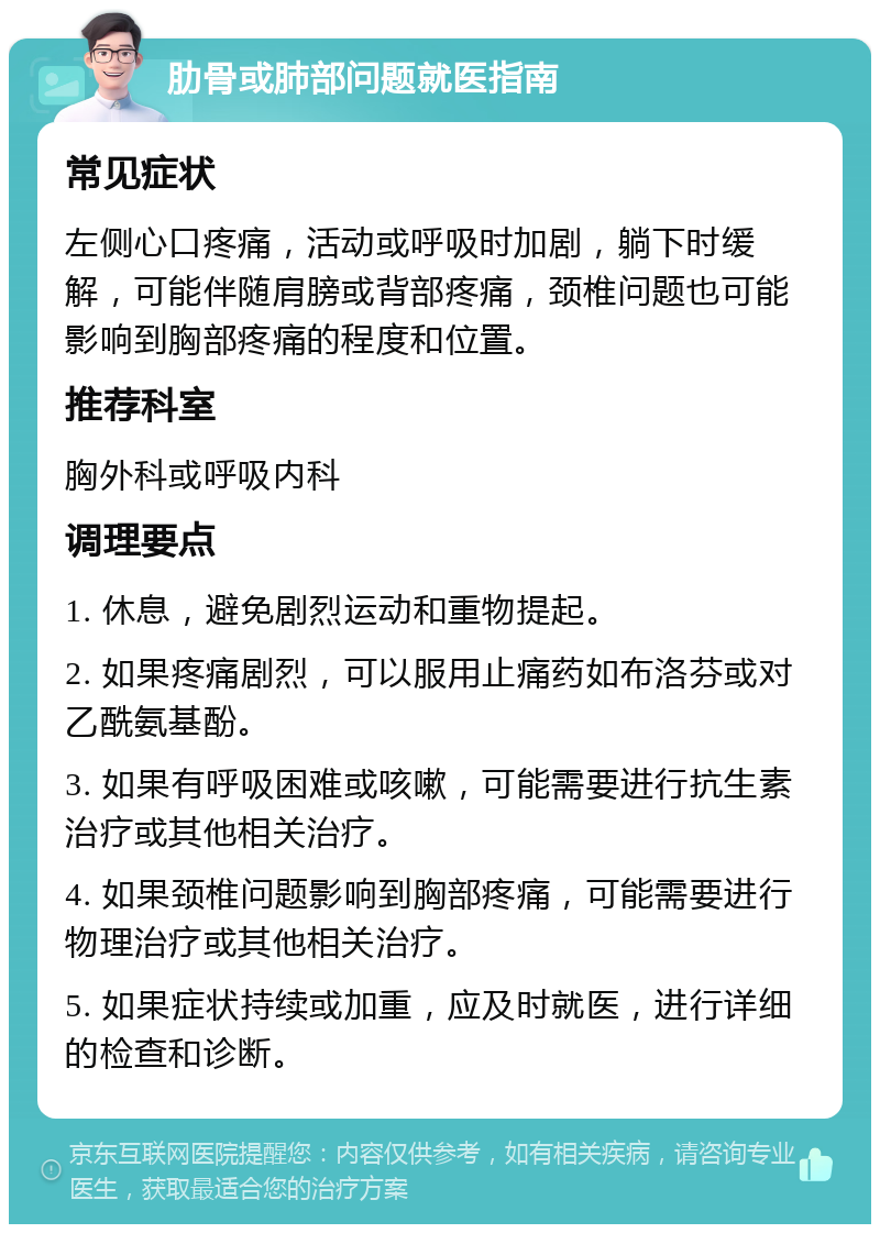 肋骨或肺部问题就医指南 常见症状 左侧心口疼痛，活动或呼吸时加剧，躺下时缓解，可能伴随肩膀或背部疼痛，颈椎问题也可能影响到胸部疼痛的程度和位置。 推荐科室 胸外科或呼吸内科 调理要点 1. 休息，避免剧烈运动和重物提起。 2. 如果疼痛剧烈，可以服用止痛药如布洛芬或对乙酰氨基酚。 3. 如果有呼吸困难或咳嗽，可能需要进行抗生素治疗或其他相关治疗。 4. 如果颈椎问题影响到胸部疼痛，可能需要进行物理治疗或其他相关治疗。 5. 如果症状持续或加重，应及时就医，进行详细的检查和诊断。