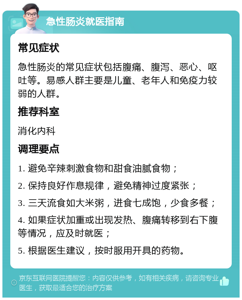 急性肠炎就医指南 常见症状 急性肠炎的常见症状包括腹痛、腹泻、恶心、呕吐等。易感人群主要是儿童、老年人和免疫力较弱的人群。 推荐科室 消化内科 调理要点 1. 避免辛辣刺激食物和甜食油腻食物； 2. 保持良好作息规律，避免精神过度紧张； 3. 三天流食如大米粥，进食七成饱，少食多餐； 4. 如果症状加重或出现发热、腹痛转移到右下腹等情况，应及时就医； 5. 根据医生建议，按时服用开具的药物。