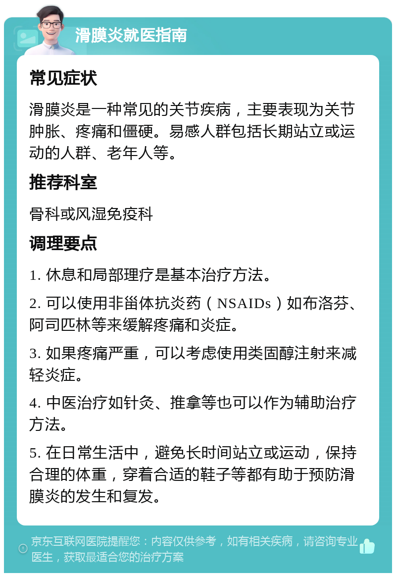 滑膜炎就医指南 常见症状 滑膜炎是一种常见的关节疾病，主要表现为关节肿胀、疼痛和僵硬。易感人群包括长期站立或运动的人群、老年人等。 推荐科室 骨科或风湿免疫科 调理要点 1. 休息和局部理疗是基本治疗方法。 2. 可以使用非甾体抗炎药（NSAIDs）如布洛芬、阿司匹林等来缓解疼痛和炎症。 3. 如果疼痛严重，可以考虑使用类固醇注射来减轻炎症。 4. 中医治疗如针灸、推拿等也可以作为辅助治疗方法。 5. 在日常生活中，避免长时间站立或运动，保持合理的体重，穿着合适的鞋子等都有助于预防滑膜炎的发生和复发。