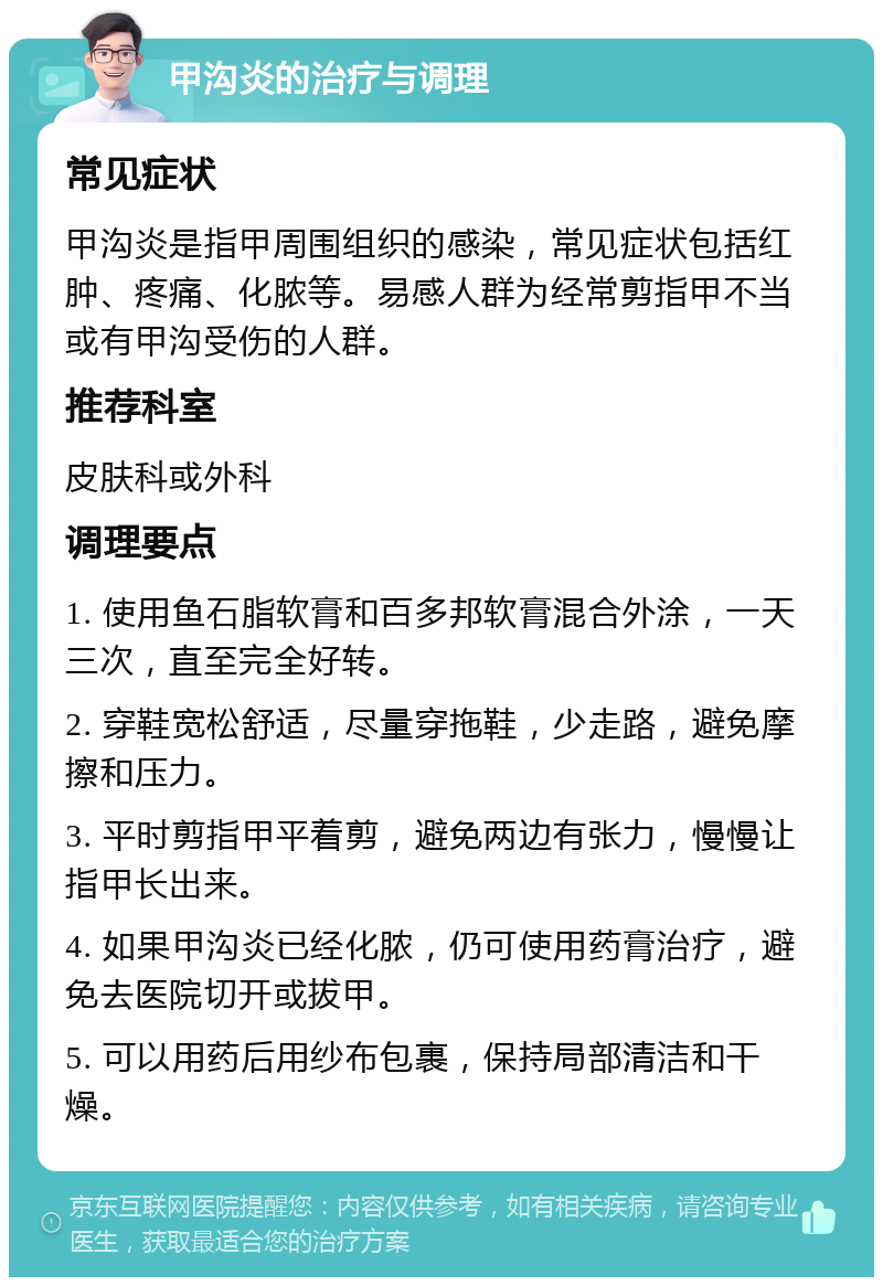 甲沟炎的治疗与调理 常见症状 甲沟炎是指甲周围组织的感染，常见症状包括红肿、疼痛、化脓等。易感人群为经常剪指甲不当或有甲沟受伤的人群。 推荐科室 皮肤科或外科 调理要点 1. 使用鱼石脂软膏和百多邦软膏混合外涂，一天三次，直至完全好转。 2. 穿鞋宽松舒适，尽量穿拖鞋，少走路，避免摩擦和压力。 3. 平时剪指甲平着剪，避免两边有张力，慢慢让指甲长出来。 4. 如果甲沟炎已经化脓，仍可使用药膏治疗，避免去医院切开或拔甲。 5. 可以用药后用纱布包裹，保持局部清洁和干燥。