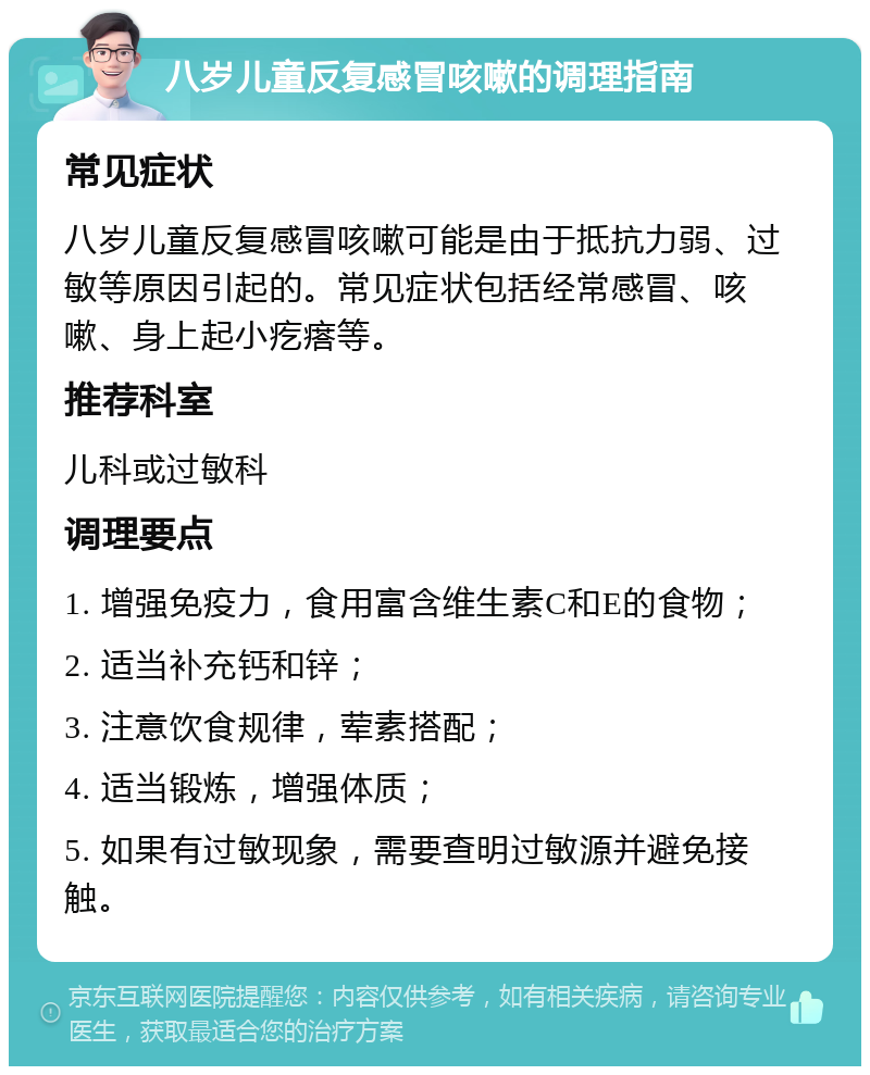 八岁儿童反复感冒咳嗽的调理指南 常见症状 八岁儿童反复感冒咳嗽可能是由于抵抗力弱、过敏等原因引起的。常见症状包括经常感冒、咳嗽、身上起小疙瘩等。 推荐科室 儿科或过敏科 调理要点 1. 增强免疫力，食用富含维生素C和E的食物； 2. 适当补充钙和锌； 3. 注意饮食规律，荤素搭配； 4. 适当锻炼，增强体质； 5. 如果有过敏现象，需要查明过敏源并避免接触。