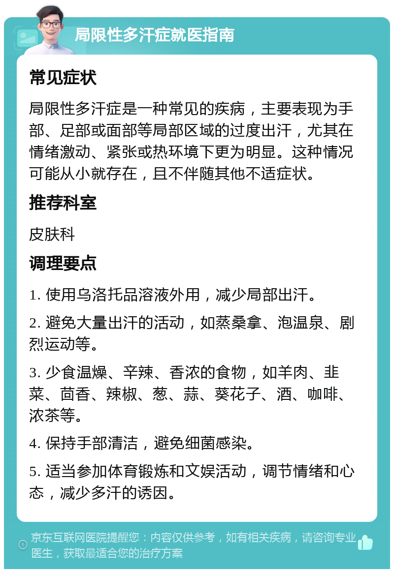 局限性多汗症就医指南 常见症状 局限性多汗症是一种常见的疾病，主要表现为手部、足部或面部等局部区域的过度出汗，尤其在情绪激动、紧张或热环境下更为明显。这种情况可能从小就存在，且不伴随其他不适症状。 推荐科室 皮肤科 调理要点 1. 使用乌洛托品溶液外用，减少局部出汗。 2. 避免大量出汗的活动，如蒸桑拿、泡温泉、剧烈运动等。 3. 少食温燥、辛辣、香浓的食物，如羊肉、韭菜、茴香、辣椒、葱、蒜、葵花子、酒、咖啡、浓茶等。 4. 保持手部清洁，避免细菌感染。 5. 适当参加体育锻炼和文娱活动，调节情绪和心态，减少多汗的诱因。