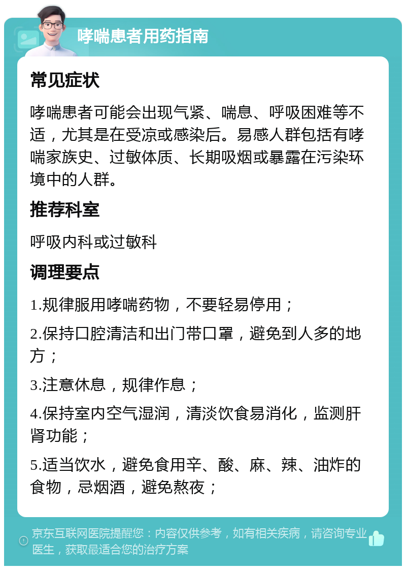 哮喘患者用药指南 常见症状 哮喘患者可能会出现气紧、喘息、呼吸困难等不适，尤其是在受凉或感染后。易感人群包括有哮喘家族史、过敏体质、长期吸烟或暴露在污染环境中的人群。 推荐科室 呼吸内科或过敏科 调理要点 1.规律服用哮喘药物，不要轻易停用； 2.保持口腔清洁和出门带口罩，避免到人多的地方； 3.注意休息，规律作息； 4.保持室内空气湿润，清淡饮食易消化，监测肝肾功能； 5.适当饮水，避免食用辛、酸、麻、辣、油炸的食物，忌烟酒，避免熬夜；