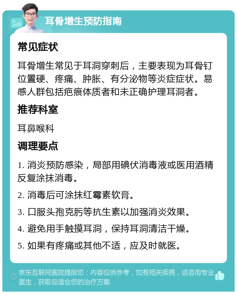 耳骨增生预防指南 常见症状 耳骨增生常见于耳洞穿刺后，主要表现为耳骨钉位置硬、疼痛、肿胀、有分泌物等炎症症状。易感人群包括疤痕体质者和未正确护理耳洞者。 推荐科室 耳鼻喉科 调理要点 1. 消炎预防感染，局部用碘伏消毒液或医用酒精反复涂抹消毒。 2. 消毒后可涂抹红霉素软膏。 3. 口服头孢克肟等抗生素以加强消炎效果。 4. 避免用手触摸耳洞，保持耳洞清洁干燥。 5. 如果有疼痛或其他不适，应及时就医。