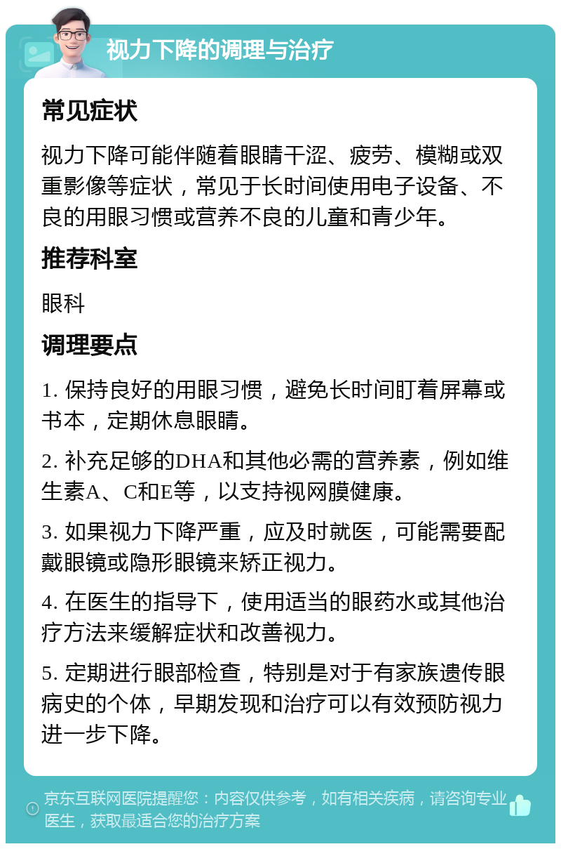 视力下降的调理与治疗 常见症状 视力下降可能伴随着眼睛干涩、疲劳、模糊或双重影像等症状，常见于长时间使用电子设备、不良的用眼习惯或营养不良的儿童和青少年。 推荐科室 眼科 调理要点 1. 保持良好的用眼习惯，避免长时间盯着屏幕或书本，定期休息眼睛。 2. 补充足够的DHA和其他必需的营养素，例如维生素A、C和E等，以支持视网膜健康。 3. 如果视力下降严重，应及时就医，可能需要配戴眼镜或隐形眼镜来矫正视力。 4. 在医生的指导下，使用适当的眼药水或其他治疗方法来缓解症状和改善视力。 5. 定期进行眼部检查，特别是对于有家族遗传眼病史的个体，早期发现和治疗可以有效预防视力进一步下降。