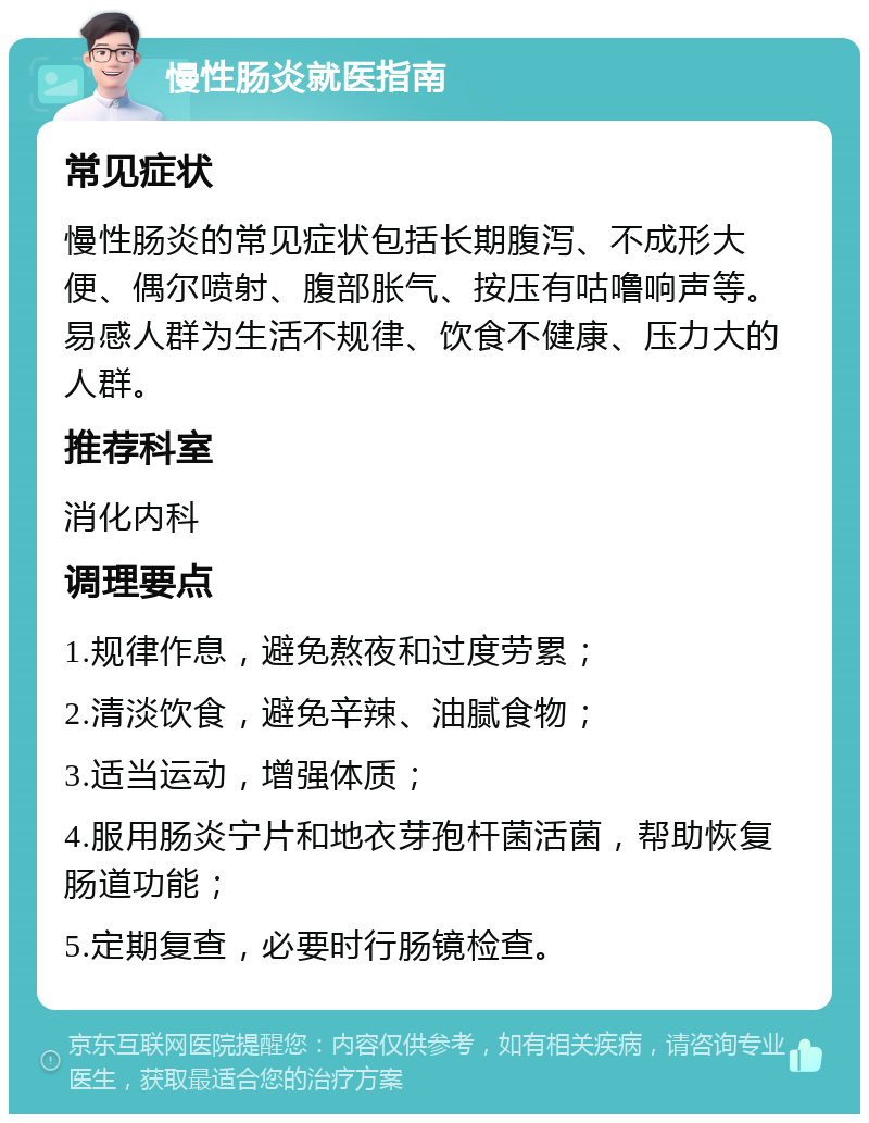 慢性肠炎就医指南 常见症状 慢性肠炎的常见症状包括长期腹泻、不成形大便、偶尔喷射、腹部胀气、按压有咕噜响声等。易感人群为生活不规律、饮食不健康、压力大的人群。 推荐科室 消化内科 调理要点 1.规律作息，避免熬夜和过度劳累； 2.清淡饮食，避免辛辣、油腻食物； 3.适当运动，增强体质； 4.服用肠炎宁片和地衣芽孢杆菌活菌，帮助恢复肠道功能； 5.定期复查，必要时行肠镜检查。