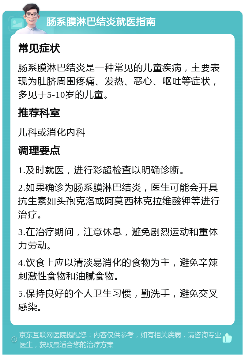 肠系膜淋巴结炎就医指南 常见症状 肠系膜淋巴结炎是一种常见的儿童疾病，主要表现为肚脐周围疼痛、发热、恶心、呕吐等症状，多见于5-10岁的儿童。 推荐科室 儿科或消化内科 调理要点 1.及时就医，进行彩超检查以明确诊断。 2.如果确诊为肠系膜淋巴结炎，医生可能会开具抗生素如头孢克洛或阿莫西林克拉维酸钾等进行治疗。 3.在治疗期间，注意休息，避免剧烈运动和重体力劳动。 4.饮食上应以清淡易消化的食物为主，避免辛辣刺激性食物和油腻食物。 5.保持良好的个人卫生习惯，勤洗手，避免交叉感染。