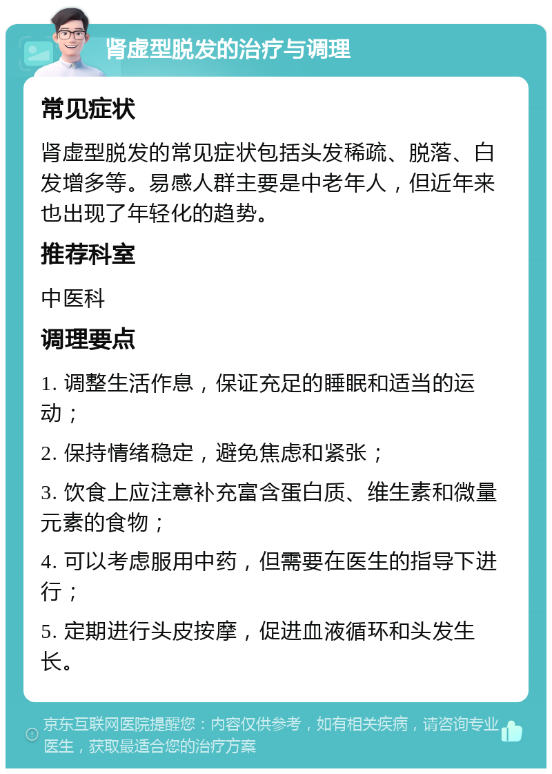 肾虚型脱发的治疗与调理 常见症状 肾虚型脱发的常见症状包括头发稀疏、脱落、白发增多等。易感人群主要是中老年人，但近年来也出现了年轻化的趋势。 推荐科室 中医科 调理要点 1. 调整生活作息，保证充足的睡眠和适当的运动； 2. 保持情绪稳定，避免焦虑和紧张； 3. 饮食上应注意补充富含蛋白质、维生素和微量元素的食物； 4. 可以考虑服用中药，但需要在医生的指导下进行； 5. 定期进行头皮按摩，促进血液循环和头发生长。