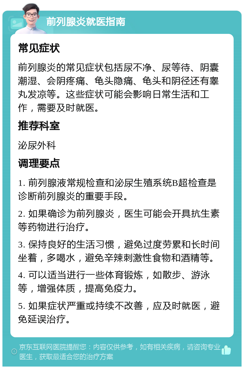 前列腺炎就医指南 常见症状 前列腺炎的常见症状包括尿不净、尿等待、阴囊潮湿、会阴疼痛、龟头隐痛、龟头和阴径还有睾丸发凉等。这些症状可能会影响日常生活和工作，需要及时就医。 推荐科室 泌尿外科 调理要点 1. 前列腺液常规检查和泌尿生殖系统B超检查是诊断前列腺炎的重要手段。 2. 如果确诊为前列腺炎，医生可能会开具抗生素等药物进行治疗。 3. 保持良好的生活习惯，避免过度劳累和长时间坐着，多喝水，避免辛辣刺激性食物和酒精等。 4. 可以适当进行一些体育锻炼，如散步、游泳等，增强体质，提高免疫力。 5. 如果症状严重或持续不改善，应及时就医，避免延误治疗。