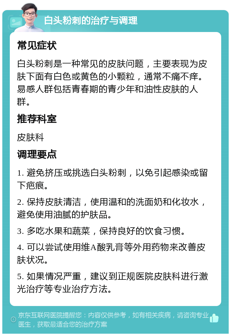 白头粉刺的治疗与调理 常见症状 白头粉刺是一种常见的皮肤问题，主要表现为皮肤下面有白色或黄色的小颗粒，通常不痛不痒。易感人群包括青春期的青少年和油性皮肤的人群。 推荐科室 皮肤科 调理要点 1. 避免挤压或挑选白头粉刺，以免引起感染或留下疤痕。 2. 保持皮肤清洁，使用温和的洗面奶和化妆水，避免使用油腻的护肤品。 3. 多吃水果和蔬菜，保持良好的饮食习惯。 4. 可以尝试使用维A酸乳膏等外用药物来改善皮肤状况。 5. 如果情况严重，建议到正规医院皮肤科进行激光治疗等专业治疗方法。