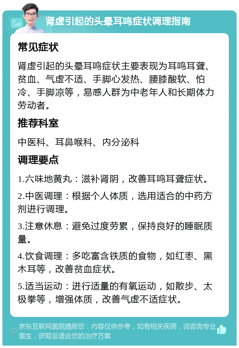 肾虚引起的头晕耳鸣症状调理指南 常见症状 肾虚引起的头晕耳鸣症状主要表现为耳鸣耳聋、贫血、气虚不适、手脚心发热、腰膝酸软、怕冷、手脚凉等，易感人群为中老年人和长期体力劳动者。 推荐科室 中医科、耳鼻喉科、内分泌科 调理要点 1.六味地黄丸：滋补肾阴，改善耳鸣耳聋症状。 2.中医调理：根据个人体质，选用适合的中药方剂进行调理。 3.注意休息：避免过度劳累，保持良好的睡眠质量。 4.饮食调理：多吃富含铁质的食物，如红枣、黑木耳等，改善贫血症状。 5.适当运动：进行适量的有氧运动，如散步、太极拳等，增强体质，改善气虚不适症状。