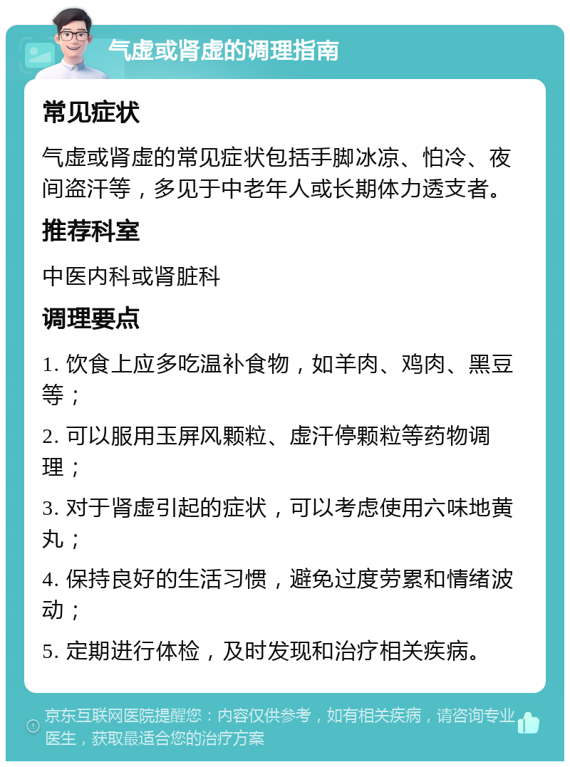 气虚或肾虚的调理指南 常见症状 气虚或肾虚的常见症状包括手脚冰凉、怕冷、夜间盗汗等，多见于中老年人或长期体力透支者。 推荐科室 中医内科或肾脏科 调理要点 1. 饮食上应多吃温补食物，如羊肉、鸡肉、黑豆等； 2. 可以服用玉屏风颗粒、虚汗停颗粒等药物调理； 3. 对于肾虚引起的症状，可以考虑使用六味地黄丸； 4. 保持良好的生活习惯，避免过度劳累和情绪波动； 5. 定期进行体检，及时发现和治疗相关疾病。