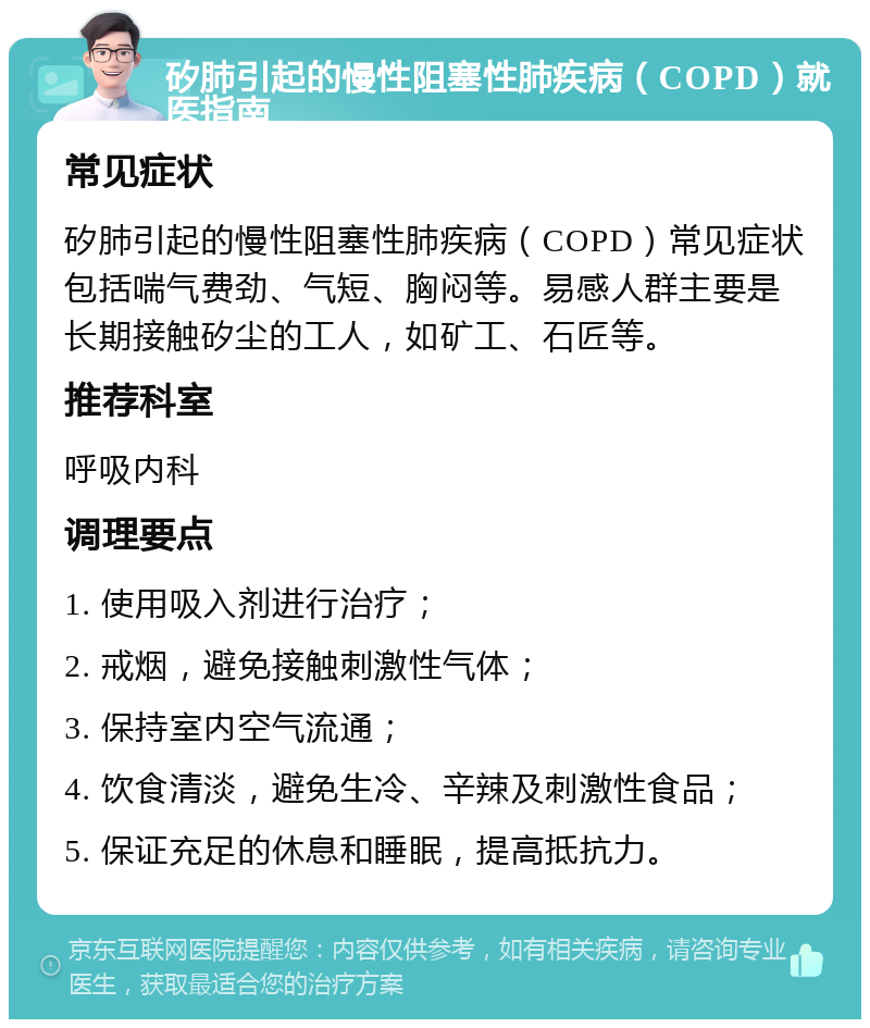 矽肺引起的慢性阻塞性肺疾病（COPD）就医指南 常见症状 矽肺引起的慢性阻塞性肺疾病（COPD）常见症状包括喘气费劲、气短、胸闷等。易感人群主要是长期接触矽尘的工人，如矿工、石匠等。 推荐科室 呼吸内科 调理要点 1. 使用吸入剂进行治疗； 2. 戒烟，避免接触刺激性气体； 3. 保持室内空气流通； 4. 饮食清淡，避免生冷、辛辣及刺激性食品； 5. 保证充足的休息和睡眠，提高抵抗力。